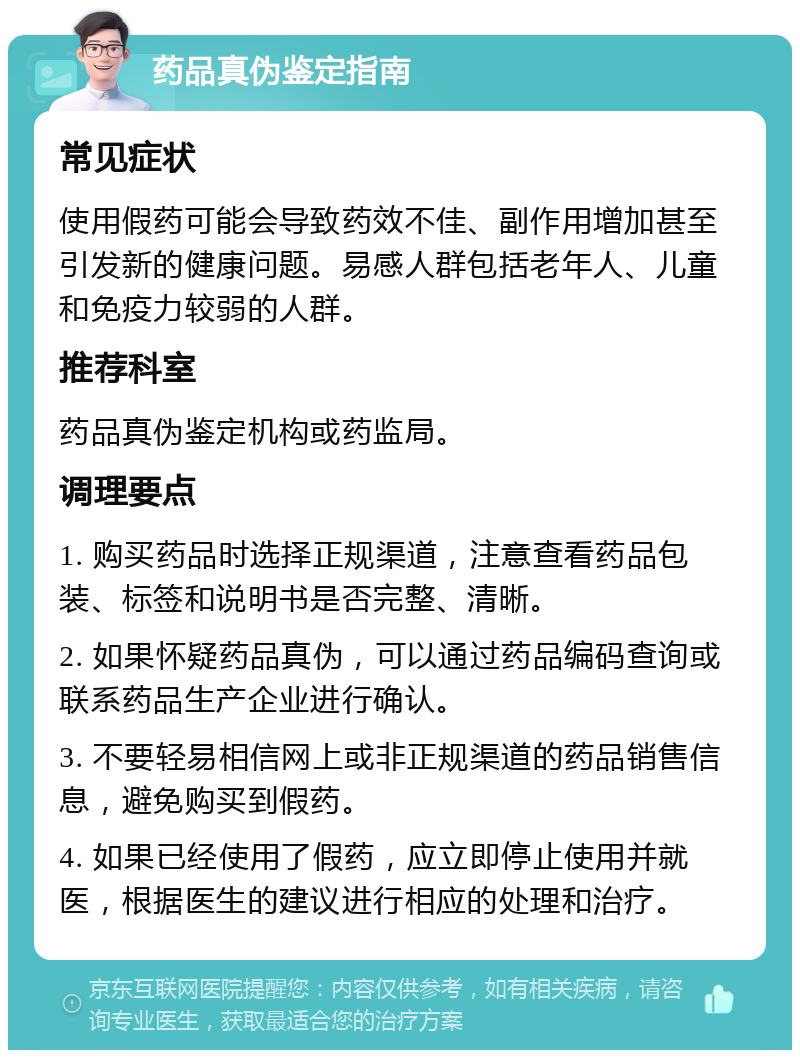 药品真伪鉴定指南 常见症状 使用假药可能会导致药效不佳、副作用增加甚至引发新的健康问题。易感人群包括老年人、儿童和免疫力较弱的人群。 推荐科室 药品真伪鉴定机构或药监局。 调理要点 1. 购买药品时选择正规渠道，注意查看药品包装、标签和说明书是否完整、清晰。 2. 如果怀疑药品真伪，可以通过药品编码查询或联系药品生产企业进行确认。 3. 不要轻易相信网上或非正规渠道的药品销售信息，避免购买到假药。 4. 如果已经使用了假药，应立即停止使用并就医，根据医生的建议进行相应的处理和治疗。