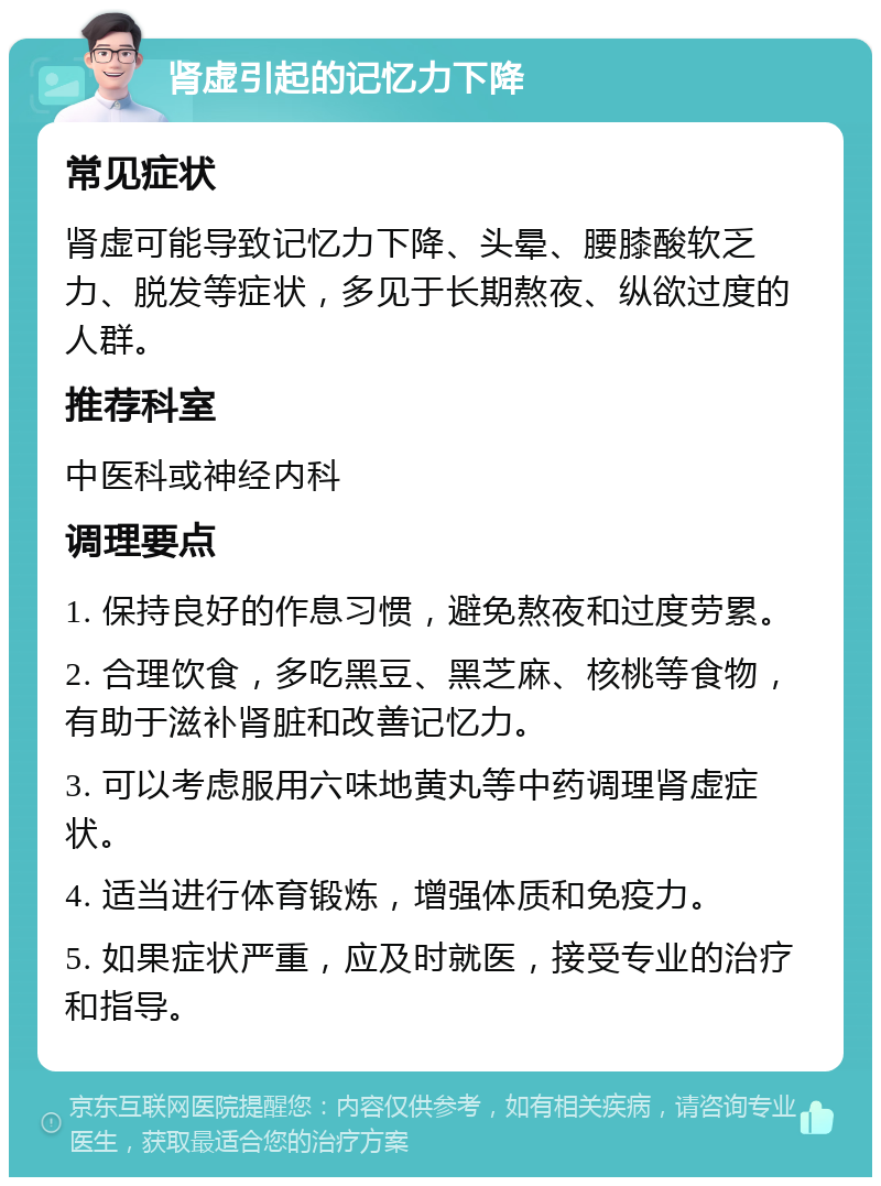 肾虚引起的记忆力下降 常见症状 肾虚可能导致记忆力下降、头晕、腰膝酸软乏力、脱发等症状，多见于长期熬夜、纵欲过度的人群。 推荐科室 中医科或神经内科 调理要点 1. 保持良好的作息习惯，避免熬夜和过度劳累。 2. 合理饮食，多吃黑豆、黑芝麻、核桃等食物，有助于滋补肾脏和改善记忆力。 3. 可以考虑服用六味地黄丸等中药调理肾虚症状。 4. 适当进行体育锻炼，增强体质和免疫力。 5. 如果症状严重，应及时就医，接受专业的治疗和指导。