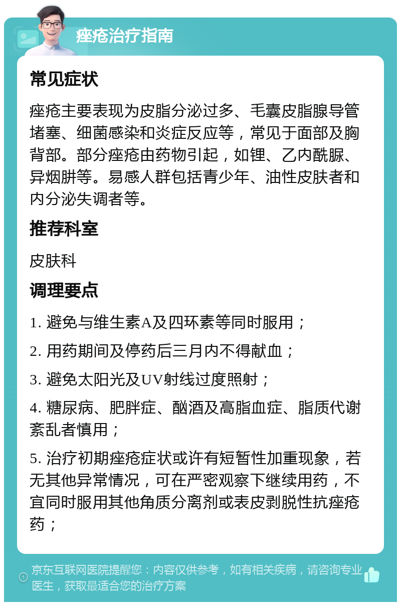 痤疮治疗指南 常见症状 痤疮主要表现为皮脂分泌过多、毛囊皮脂腺导管堵塞、细菌感染和炎症反应等，常见于面部及胸背部。部分痤疮由药物引起，如锂、乙内酰脲、异烟肼等。易感人群包括青少年、油性皮肤者和内分泌失调者等。 推荐科室 皮肤科 调理要点 1. 避免与维生素A及四环素等同时服用； 2. 用药期间及停药后三月内不得献血； 3. 避免太阳光及UV射线过度照射； 4. 糖尿病、肥胖症、酗酒及高脂血症、脂质代谢紊乱者慎用； 5. 治疗初期痤疮症状或许有短暂性加重现象，若无其他异常情况，可在严密观察下继续用药，不宜同时服用其他角质分离剂或表皮剥脱性抗痤疮药；