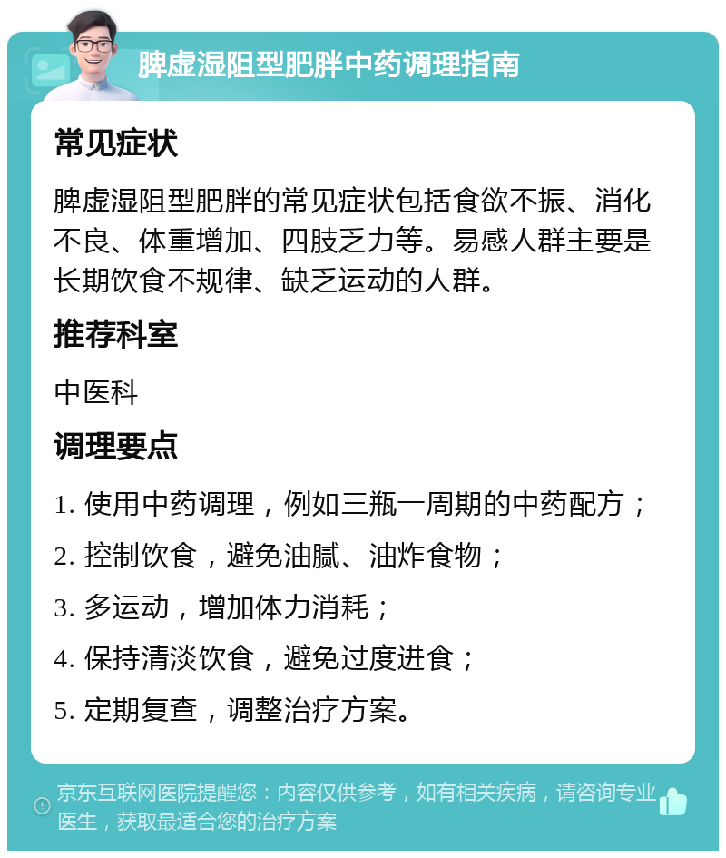 脾虚湿阻型肥胖中药调理指南 常见症状 脾虚湿阻型肥胖的常见症状包括食欲不振、消化不良、体重增加、四肢乏力等。易感人群主要是长期饮食不规律、缺乏运动的人群。 推荐科室 中医科 调理要点 1. 使用中药调理，例如三瓶一周期的中药配方； 2. 控制饮食，避免油腻、油炸食物； 3. 多运动，增加体力消耗； 4. 保持清淡饮食，避免过度进食； 5. 定期复查，调整治疗方案。