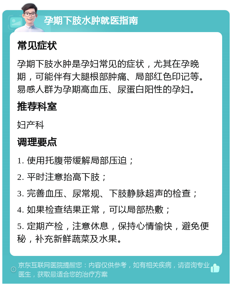 孕期下肢水肿就医指南 常见症状 孕期下肢水肿是孕妇常见的症状，尤其在孕晚期，可能伴有大腿根部肿痛、局部红色印记等。易感人群为孕期高血压、尿蛋白阳性的孕妇。 推荐科室 妇产科 调理要点 1. 使用托腹带缓解局部压迫； 2. 平时注意抬高下肢； 3. 完善血压、尿常规、下肢静脉超声的检查； 4. 如果检查结果正常，可以局部热敷； 5. 定期产检，注意休息，保持心情愉快，避免便秘，补充新鲜蔬菜及水果。