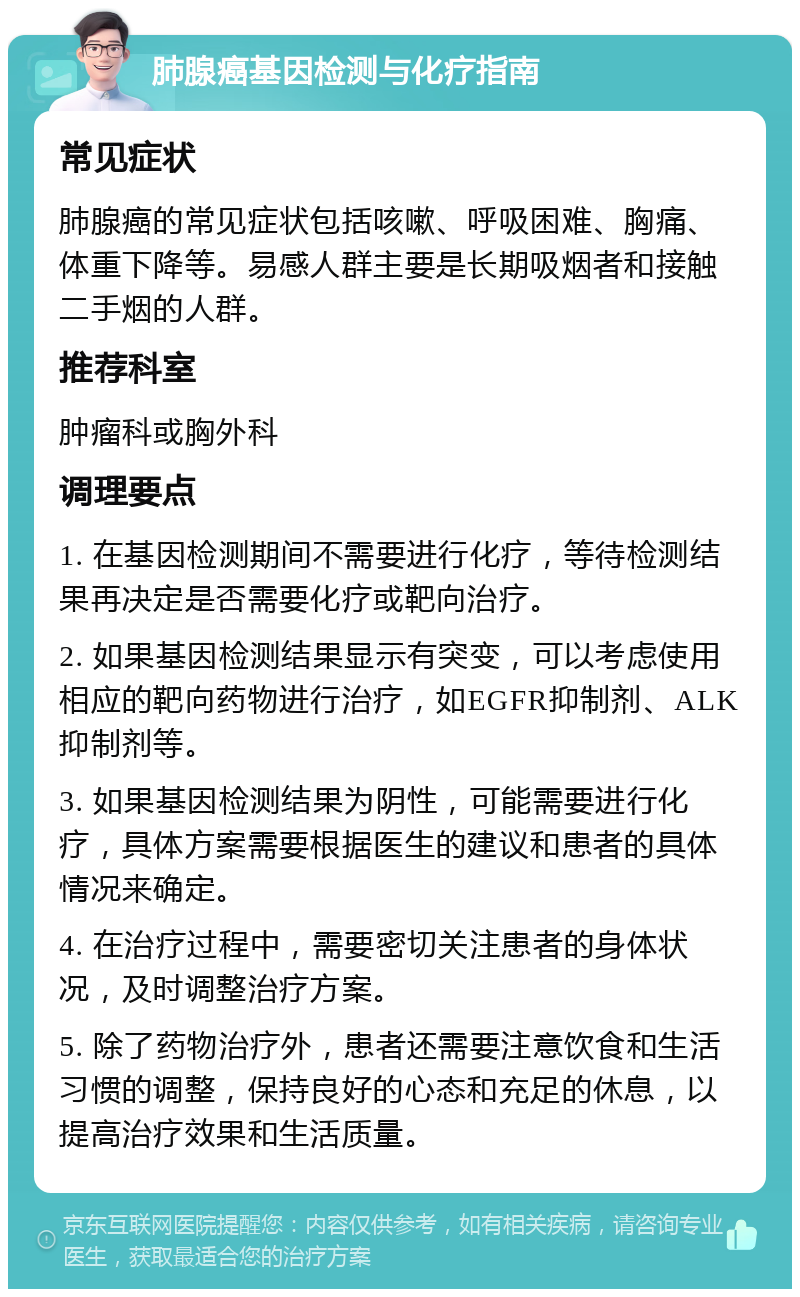 肺腺癌基因检测与化疗指南 常见症状 肺腺癌的常见症状包括咳嗽、呼吸困难、胸痛、体重下降等。易感人群主要是长期吸烟者和接触二手烟的人群。 推荐科室 肿瘤科或胸外科 调理要点 1. 在基因检测期间不需要进行化疗，等待检测结果再决定是否需要化疗或靶向治疗。 2. 如果基因检测结果显示有突变，可以考虑使用相应的靶向药物进行治疗，如EGFR抑制剂、ALK抑制剂等。 3. 如果基因检测结果为阴性，可能需要进行化疗，具体方案需要根据医生的建议和患者的具体情况来确定。 4. 在治疗过程中，需要密切关注患者的身体状况，及时调整治疗方案。 5. 除了药物治疗外，患者还需要注意饮食和生活习惯的调整，保持良好的心态和充足的休息，以提高治疗效果和生活质量。