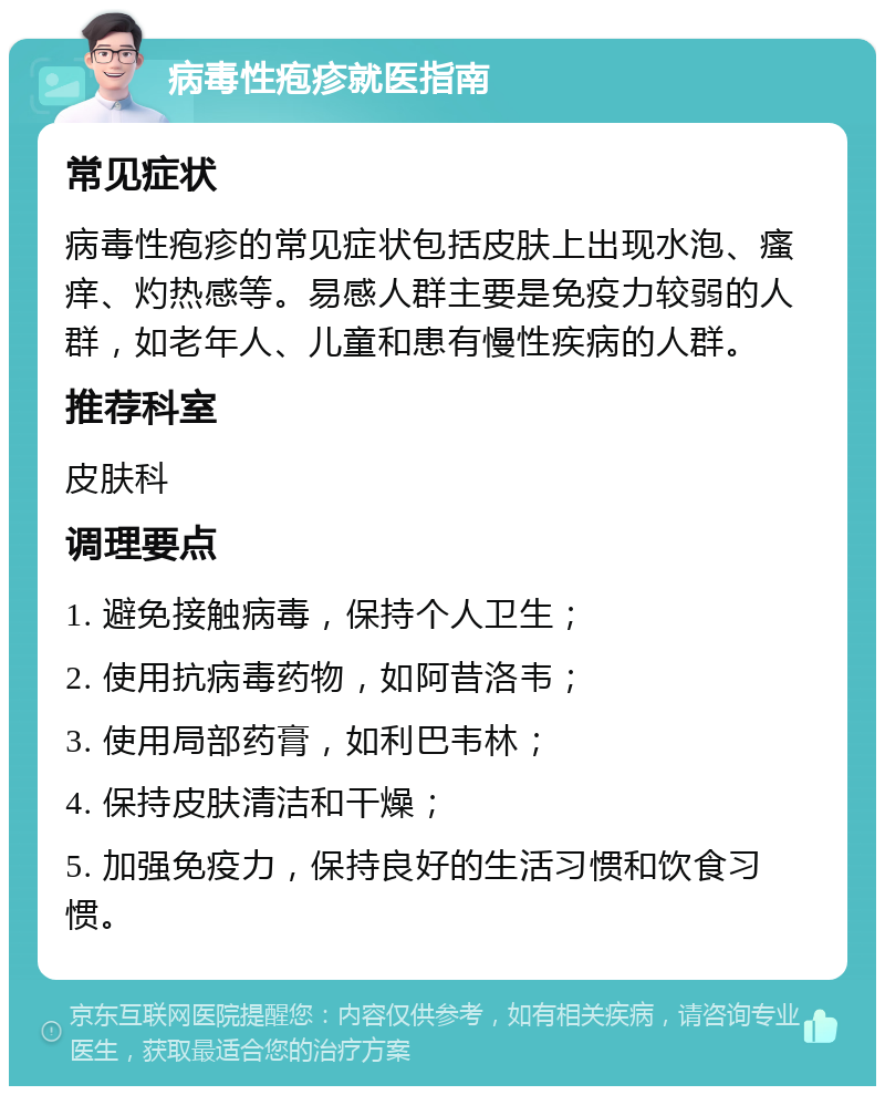 病毒性疱疹就医指南 常见症状 病毒性疱疹的常见症状包括皮肤上出现水泡、瘙痒、灼热感等。易感人群主要是免疫力较弱的人群，如老年人、儿童和患有慢性疾病的人群。 推荐科室 皮肤科 调理要点 1. 避免接触病毒，保持个人卫生； 2. 使用抗病毒药物，如阿昔洛韦； 3. 使用局部药膏，如利巴韦林； 4. 保持皮肤清洁和干燥； 5. 加强免疫力，保持良好的生活习惯和饮食习惯。