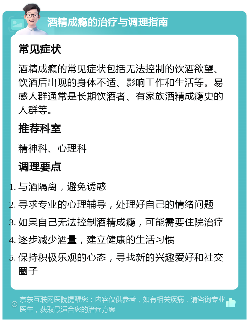 酒精成瘾的治疗与调理指南 常见症状 酒精成瘾的常见症状包括无法控制的饮酒欲望、饮酒后出现的身体不适、影响工作和生活等。易感人群通常是长期饮酒者、有家族酒精成瘾史的人群等。 推荐科室 精神科、心理科 调理要点 与酒隔离，避免诱惑 寻求专业的心理辅导，处理好自己的情绪问题 如果自己无法控制酒精成瘾，可能需要住院治疗 逐步减少酒量，建立健康的生活习惯 保持积极乐观的心态，寻找新的兴趣爱好和社交圈子