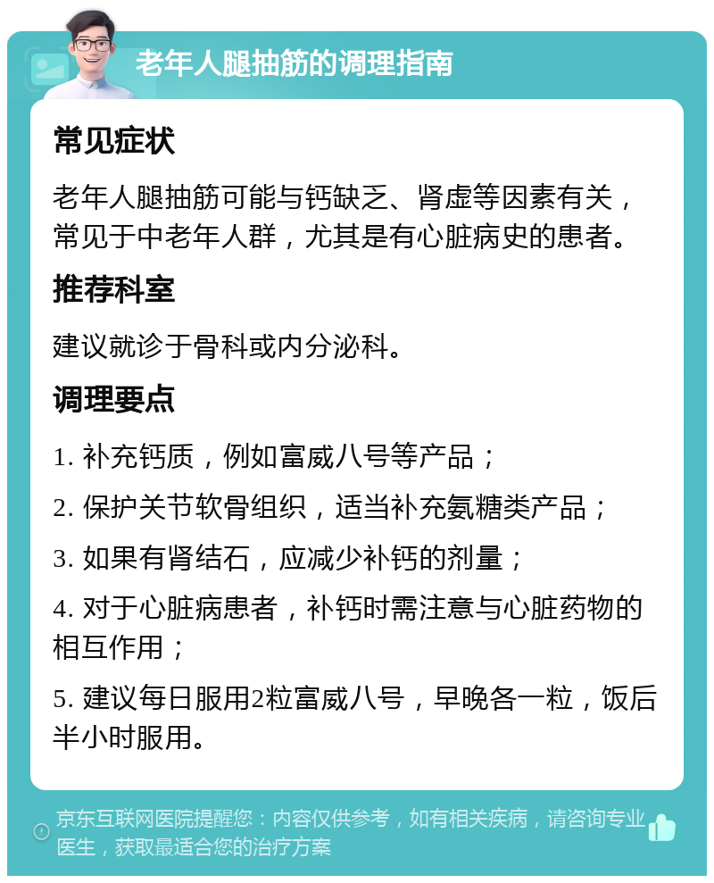 老年人腿抽筋的调理指南 常见症状 老年人腿抽筋可能与钙缺乏、肾虚等因素有关，常见于中老年人群，尤其是有心脏病史的患者。 推荐科室 建议就诊于骨科或内分泌科。 调理要点 1. 补充钙质，例如富威八号等产品； 2. 保护关节软骨组织，适当补充氨糖类产品； 3. 如果有肾结石，应减少补钙的剂量； 4. 对于心脏病患者，补钙时需注意与心脏药物的相互作用； 5. 建议每日服用2粒富威八号，早晚各一粒，饭后半小时服用。