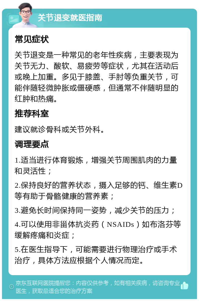 关节退变就医指南 常见症状 关节退变是一种常见的老年性疾病，主要表现为关节无力、酸软、易疲劳等症状，尤其在活动后或晚上加重。多见于膝盖、手肘等负重关节，可能伴随轻微肿胀或僵硬感，但通常不伴随明显的红肿和热痛。 推荐科室 建议就诊骨科或关节外科。 调理要点 1.适当进行体育锻炼，增强关节周围肌肉的力量和灵活性； 2.保持良好的营养状态，摄入足够的钙、维生素D等有助于骨骼健康的营养素； 3.避免长时间保持同一姿势，减少关节的压力； 4.可以使用非甾体抗炎药（NSAIDs）如布洛芬等缓解疼痛和炎症； 5.在医生指导下，可能需要进行物理治疗或手术治疗，具体方法应根据个人情况而定。