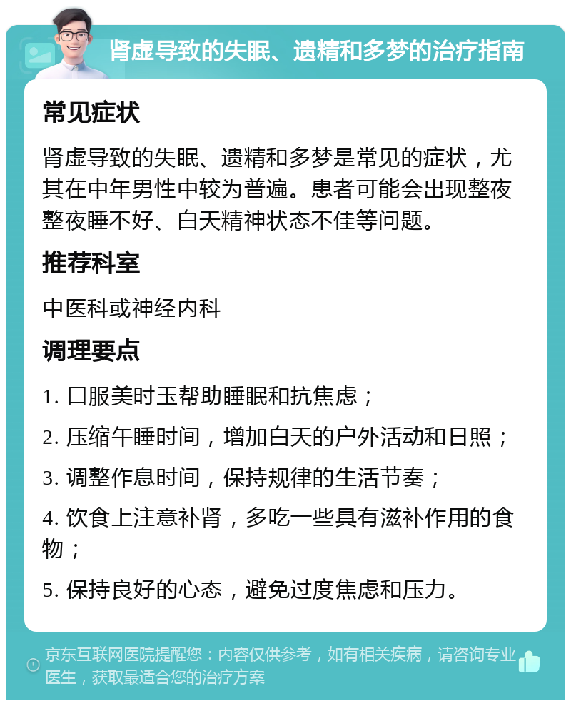 肾虚导致的失眠、遗精和多梦的治疗指南 常见症状 肾虚导致的失眠、遗精和多梦是常见的症状，尤其在中年男性中较为普遍。患者可能会出现整夜整夜睡不好、白天精神状态不佳等问题。 推荐科室 中医科或神经内科 调理要点 1. 口服美时玉帮助睡眠和抗焦虑； 2. 压缩午睡时间，增加白天的户外活动和日照； 3. 调整作息时间，保持规律的生活节奏； 4. 饮食上注意补肾，多吃一些具有滋补作用的食物； 5. 保持良好的心态，避免过度焦虑和压力。