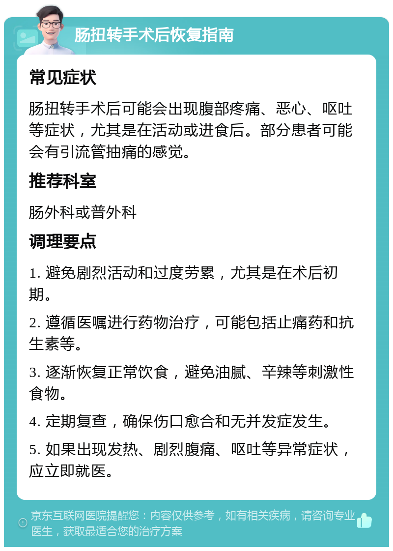 肠扭转手术后恢复指南 常见症状 肠扭转手术后可能会出现腹部疼痛、恶心、呕吐等症状，尤其是在活动或进食后。部分患者可能会有引流管抽痛的感觉。 推荐科室 肠外科或普外科 调理要点 1. 避免剧烈活动和过度劳累，尤其是在术后初期。 2. 遵循医嘱进行药物治疗，可能包括止痛药和抗生素等。 3. 逐渐恢复正常饮食，避免油腻、辛辣等刺激性食物。 4. 定期复查，确保伤口愈合和无并发症发生。 5. 如果出现发热、剧烈腹痛、呕吐等异常症状，应立即就医。