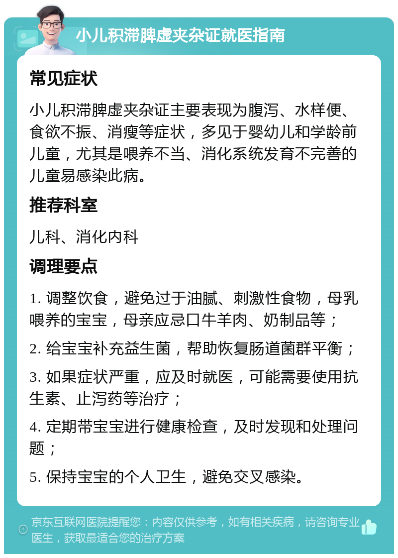 小儿积滞脾虚夹杂证就医指南 常见症状 小儿积滞脾虚夹杂证主要表现为腹泻、水样便、食欲不振、消瘦等症状，多见于婴幼儿和学龄前儿童，尤其是喂养不当、消化系统发育不完善的儿童易感染此病。 推荐科室 儿科、消化内科 调理要点 1. 调整饮食，避免过于油腻、刺激性食物，母乳喂养的宝宝，母亲应忌口牛羊肉、奶制品等； 2. 给宝宝补充益生菌，帮助恢复肠道菌群平衡； 3. 如果症状严重，应及时就医，可能需要使用抗生素、止泻药等治疗； 4. 定期带宝宝进行健康检查，及时发现和处理问题； 5. 保持宝宝的个人卫生，避免交叉感染。