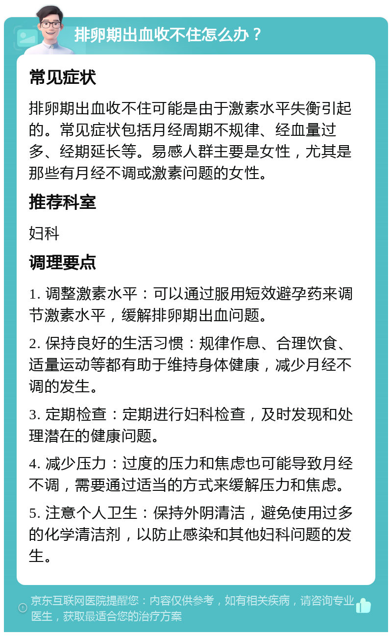 排卵期出血收不住怎么办？ 常见症状 排卵期出血收不住可能是由于激素水平失衡引起的。常见症状包括月经周期不规律、经血量过多、经期延长等。易感人群主要是女性，尤其是那些有月经不调或激素问题的女性。 推荐科室 妇科 调理要点 1. 调整激素水平：可以通过服用短效避孕药来调节激素水平，缓解排卵期出血问题。 2. 保持良好的生活习惯：规律作息、合理饮食、适量运动等都有助于维持身体健康，减少月经不调的发生。 3. 定期检查：定期进行妇科检查，及时发现和处理潜在的健康问题。 4. 减少压力：过度的压力和焦虑也可能导致月经不调，需要通过适当的方式来缓解压力和焦虑。 5. 注意个人卫生：保持外阴清洁，避免使用过多的化学清洁剂，以防止感染和其他妇科问题的发生。