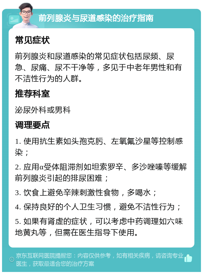 前列腺炎与尿道感染的治疗指南 常见症状 前列腺炎和尿道感染的常见症状包括尿频、尿急、尿痛、尿不干净等，多见于中老年男性和有不洁性行为的人群。 推荐科室 泌尿外科或男科 调理要点 1. 使用抗生素如头孢克肟、左氧氟沙星等控制感染； 2. 应用α受体阻滞剂如坦索罗辛、多沙唑嗪等缓解前列腺炎引起的排尿困难； 3. 饮食上避免辛辣刺激性食物，多喝水； 4. 保持良好的个人卫生习惯，避免不洁性行为； 5. 如果有肾虚的症状，可以考虑中药调理如六味地黄丸等，但需在医生指导下使用。