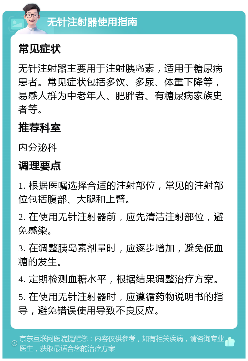 无针注射器使用指南 常见症状 无针注射器主要用于注射胰岛素，适用于糖尿病患者。常见症状包括多饮、多尿、体重下降等，易感人群为中老年人、肥胖者、有糖尿病家族史者等。 推荐科室 内分泌科 调理要点 1. 根据医嘱选择合适的注射部位，常见的注射部位包括腹部、大腿和上臂。 2. 在使用无针注射器前，应先清洁注射部位，避免感染。 3. 在调整胰岛素剂量时，应逐步增加，避免低血糖的发生。 4. 定期检测血糖水平，根据结果调整治疗方案。 5. 在使用无针注射器时，应遵循药物说明书的指导，避免错误使用导致不良反应。