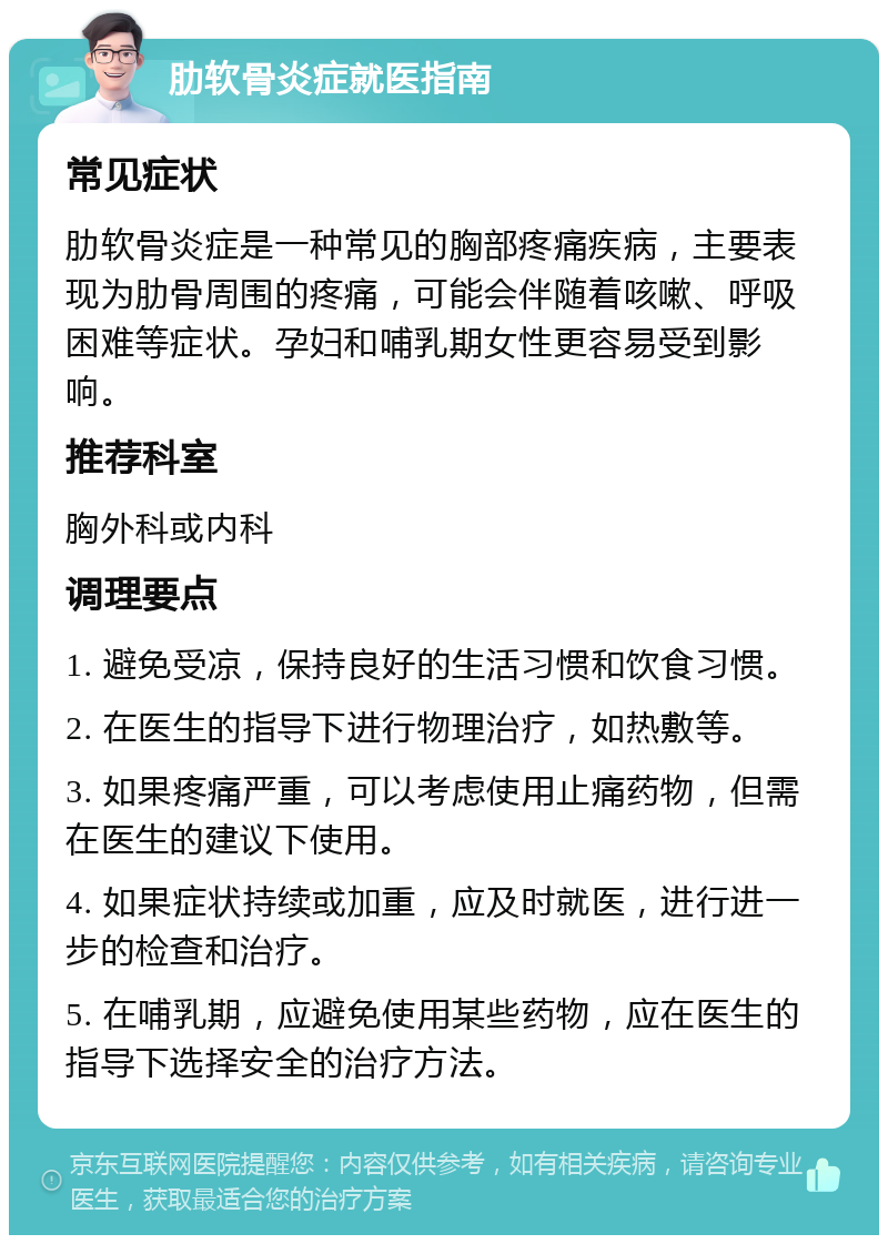 肋软骨炎症就医指南 常见症状 肋软骨炎症是一种常见的胸部疼痛疾病，主要表现为肋骨周围的疼痛，可能会伴随着咳嗽、呼吸困难等症状。孕妇和哺乳期女性更容易受到影响。 推荐科室 胸外科或内科 调理要点 1. 避免受凉，保持良好的生活习惯和饮食习惯。 2. 在医生的指导下进行物理治疗，如热敷等。 3. 如果疼痛严重，可以考虑使用止痛药物，但需在医生的建议下使用。 4. 如果症状持续或加重，应及时就医，进行进一步的检查和治疗。 5. 在哺乳期，应避免使用某些药物，应在医生的指导下选择安全的治疗方法。