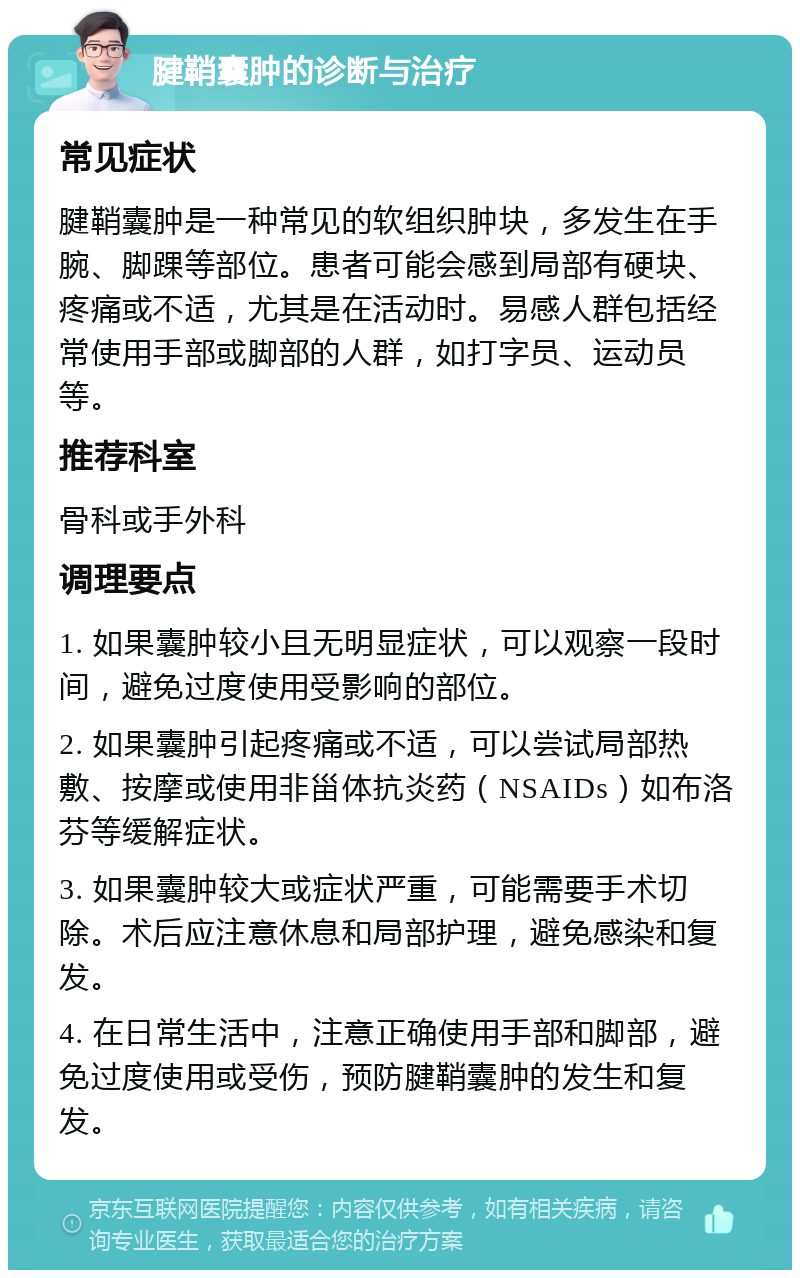 腱鞘囊肿的诊断与治疗 常见症状 腱鞘囊肿是一种常见的软组织肿块，多发生在手腕、脚踝等部位。患者可能会感到局部有硬块、疼痛或不适，尤其是在活动时。易感人群包括经常使用手部或脚部的人群，如打字员、运动员等。 推荐科室 骨科或手外科 调理要点 1. 如果囊肿较小且无明显症状，可以观察一段时间，避免过度使用受影响的部位。 2. 如果囊肿引起疼痛或不适，可以尝试局部热敷、按摩或使用非甾体抗炎药（NSAIDs）如布洛芬等缓解症状。 3. 如果囊肿较大或症状严重，可能需要手术切除。术后应注意休息和局部护理，避免感染和复发。 4. 在日常生活中，注意正确使用手部和脚部，避免过度使用或受伤，预防腱鞘囊肿的发生和复发。