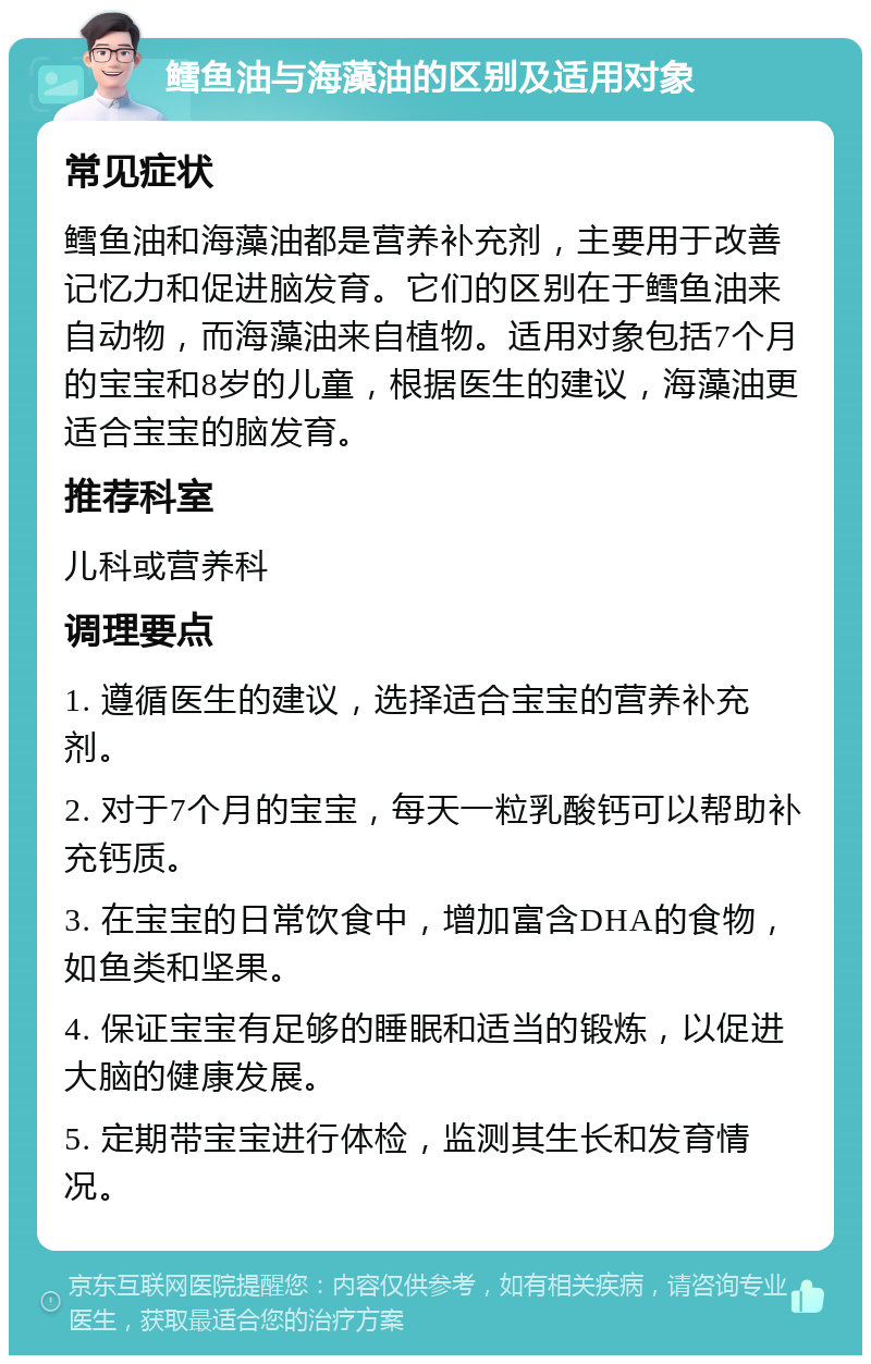 鳕鱼油与海藻油的区别及适用对象 常见症状 鳕鱼油和海藻油都是营养补充剂，主要用于改善记忆力和促进脑发育。它们的区别在于鳕鱼油来自动物，而海藻油来自植物。适用对象包括7个月的宝宝和8岁的儿童，根据医生的建议，海藻油更适合宝宝的脑发育。 推荐科室 儿科或营养科 调理要点 1. 遵循医生的建议，选择适合宝宝的营养补充剂。 2. 对于7个月的宝宝，每天一粒乳酸钙可以帮助补充钙质。 3. 在宝宝的日常饮食中，增加富含DHA的食物，如鱼类和坚果。 4. 保证宝宝有足够的睡眠和适当的锻炼，以促进大脑的健康发展。 5. 定期带宝宝进行体检，监测其生长和发育情况。