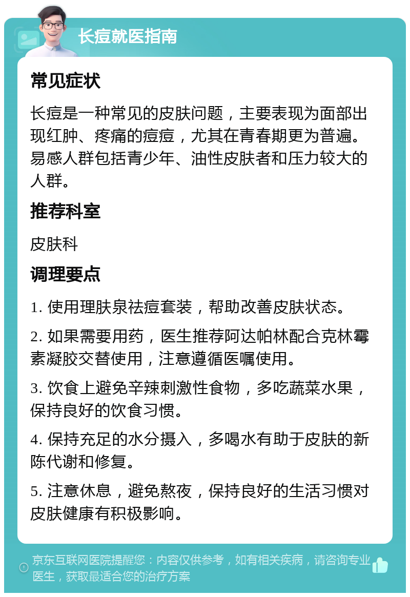 长痘就医指南 常见症状 长痘是一种常见的皮肤问题，主要表现为面部出现红肿、疼痛的痘痘，尤其在青春期更为普遍。易感人群包括青少年、油性皮肤者和压力较大的人群。 推荐科室 皮肤科 调理要点 1. 使用理肤泉祛痘套装，帮助改善皮肤状态。 2. 如果需要用药，医生推荐阿达帕林配合克林霉素凝胶交替使用，注意遵循医嘱使用。 3. 饮食上避免辛辣刺激性食物，多吃蔬菜水果，保持良好的饮食习惯。 4. 保持充足的水分摄入，多喝水有助于皮肤的新陈代谢和修复。 5. 注意休息，避免熬夜，保持良好的生活习惯对皮肤健康有积极影响。