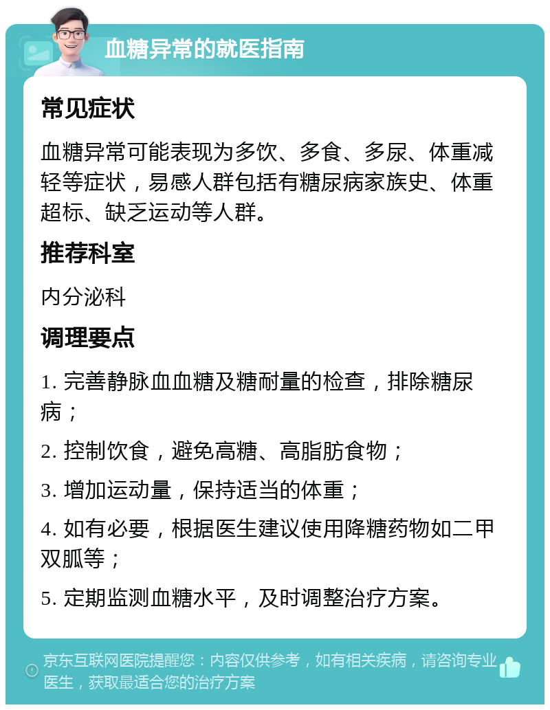 血糖异常的就医指南 常见症状 血糖异常可能表现为多饮、多食、多尿、体重减轻等症状，易感人群包括有糖尿病家族史、体重超标、缺乏运动等人群。 推荐科室 内分泌科 调理要点 1. 完善静脉血血糖及糖耐量的检查，排除糖尿病； 2. 控制饮食，避免高糖、高脂肪食物； 3. 增加运动量，保持适当的体重； 4. 如有必要，根据医生建议使用降糖药物如二甲双胍等； 5. 定期监测血糖水平，及时调整治疗方案。