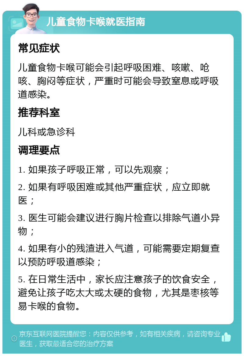 儿童食物卡喉就医指南 常见症状 儿童食物卡喉可能会引起呼吸困难、咳嗽、呛咳、胸闷等症状，严重时可能会导致窒息或呼吸道感染。 推荐科室 儿科或急诊科 调理要点 1. 如果孩子呼吸正常，可以先观察； 2. 如果有呼吸困难或其他严重症状，应立即就医； 3. 医生可能会建议进行胸片检查以排除气道小异物； 4. 如果有小的残渣进入气道，可能需要定期复查以预防呼吸道感染； 5. 在日常生活中，家长应注意孩子的饮食安全，避免让孩子吃太大或太硬的食物，尤其是枣核等易卡喉的食物。