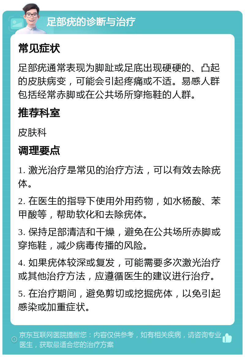 足部疣的诊断与治疗 常见症状 足部疣通常表现为脚趾或足底出现硬硬的、凸起的皮肤病变，可能会引起疼痛或不适。易感人群包括经常赤脚或在公共场所穿拖鞋的人群。 推荐科室 皮肤科 调理要点 1. 激光治疗是常见的治疗方法，可以有效去除疣体。 2. 在医生的指导下使用外用药物，如水杨酸、苯甲酸等，帮助软化和去除疣体。 3. 保持足部清洁和干燥，避免在公共场所赤脚或穿拖鞋，减少病毒传播的风险。 4. 如果疣体较深或复发，可能需要多次激光治疗或其他治疗方法，应遵循医生的建议进行治疗。 5. 在治疗期间，避免剪切或挖掘疣体，以免引起感染或加重症状。