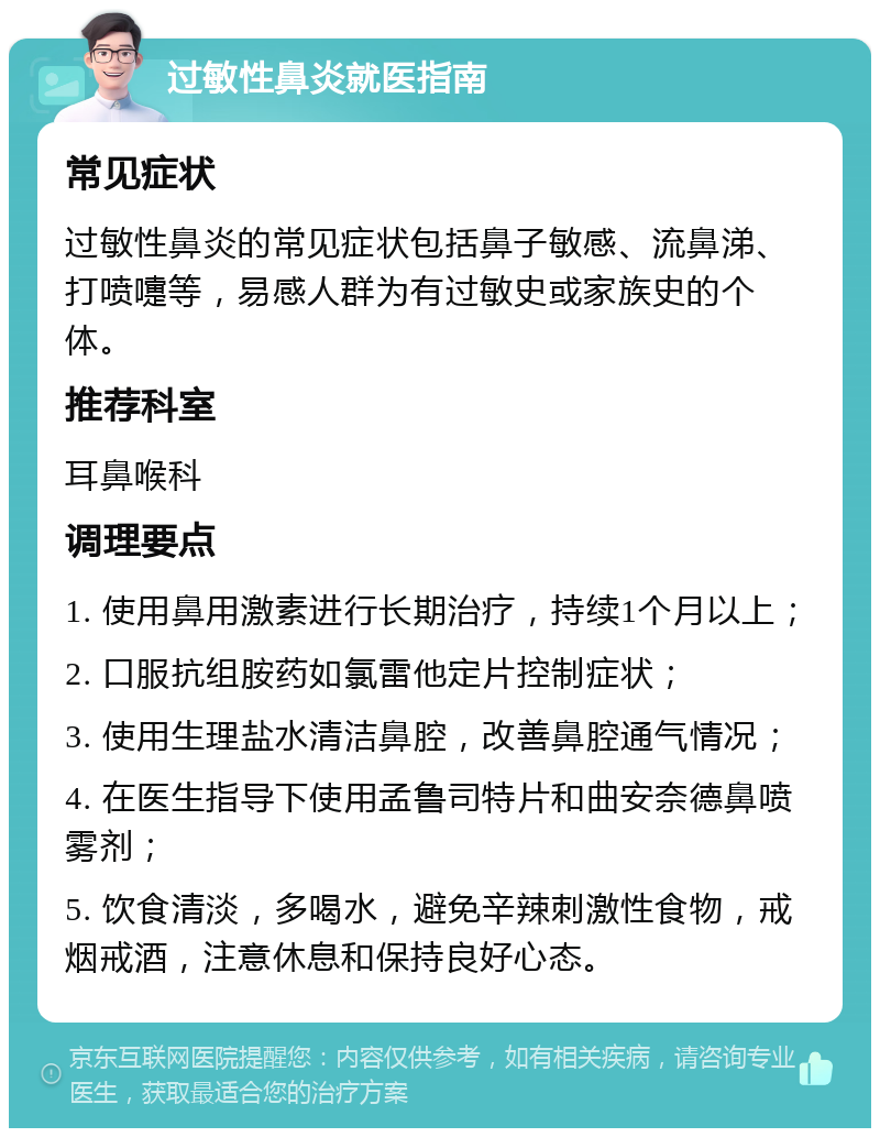 过敏性鼻炎就医指南 常见症状 过敏性鼻炎的常见症状包括鼻子敏感、流鼻涕、打喷嚏等，易感人群为有过敏史或家族史的个体。 推荐科室 耳鼻喉科 调理要点 1. 使用鼻用激素进行长期治疗，持续1个月以上； 2. 口服抗组胺药如氯雷他定片控制症状； 3. 使用生理盐水清洁鼻腔，改善鼻腔通气情况； 4. 在医生指导下使用孟鲁司特片和曲安奈德鼻喷雾剂； 5. 饮食清淡，多喝水，避免辛辣刺激性食物，戒烟戒酒，注意休息和保持良好心态。