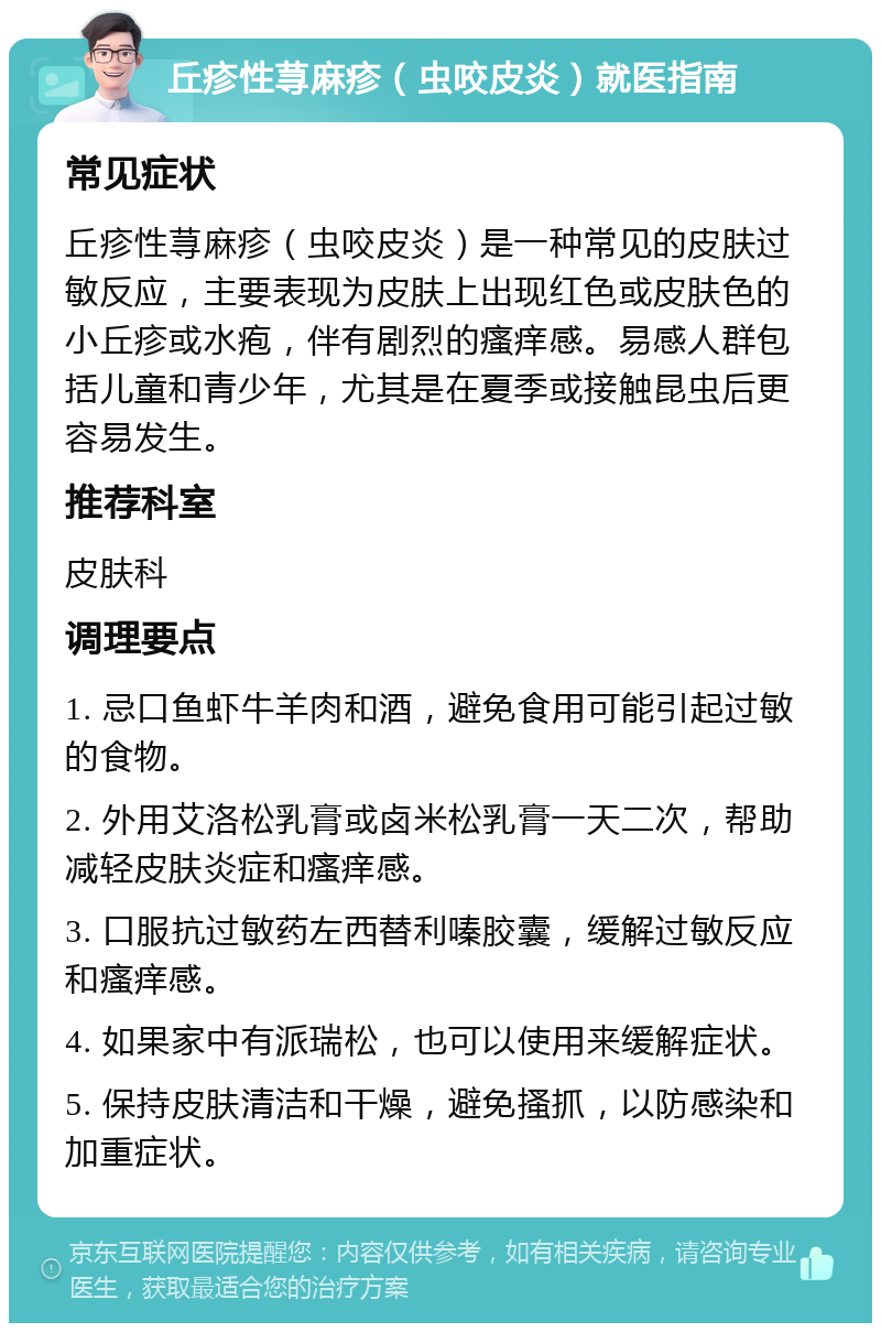 丘疹性荨麻疹（虫咬皮炎）就医指南 常见症状 丘疹性荨麻疹（虫咬皮炎）是一种常见的皮肤过敏反应，主要表现为皮肤上出现红色或皮肤色的小丘疹或水疱，伴有剧烈的瘙痒感。易感人群包括儿童和青少年，尤其是在夏季或接触昆虫后更容易发生。 推荐科室 皮肤科 调理要点 1. 忌口鱼虾牛羊肉和酒，避免食用可能引起过敏的食物。 2. 外用艾洛松乳膏或卤米松乳膏一天二次，帮助减轻皮肤炎症和瘙痒感。 3. 口服抗过敏药左西替利嗪胶囊，缓解过敏反应和瘙痒感。 4. 如果家中有派瑞松，也可以使用来缓解症状。 5. 保持皮肤清洁和干燥，避免搔抓，以防感染和加重症状。