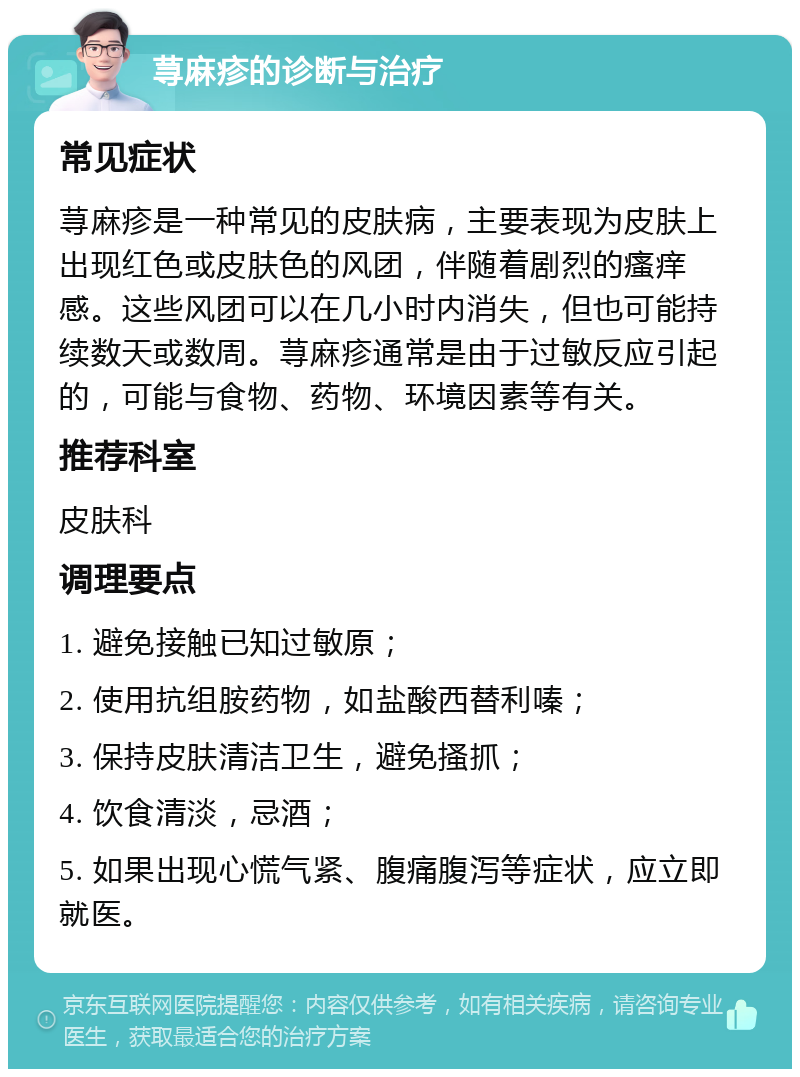 荨麻疹的诊断与治疗 常见症状 荨麻疹是一种常见的皮肤病，主要表现为皮肤上出现红色或皮肤色的风团，伴随着剧烈的瘙痒感。这些风团可以在几小时内消失，但也可能持续数天或数周。荨麻疹通常是由于过敏反应引起的，可能与食物、药物、环境因素等有关。 推荐科室 皮肤科 调理要点 1. 避免接触已知过敏原； 2. 使用抗组胺药物，如盐酸西替利嗪； 3. 保持皮肤清洁卫生，避免搔抓； 4. 饮食清淡，忌酒； 5. 如果出现心慌气紧、腹痛腹泻等症状，应立即就医。