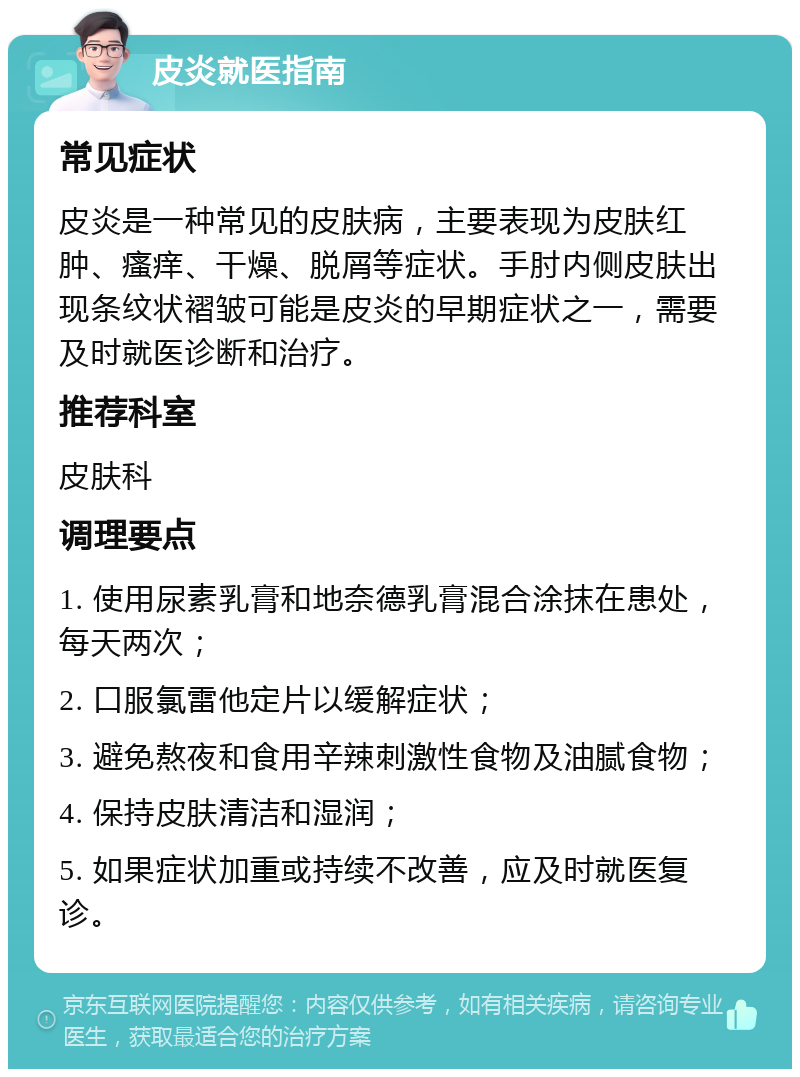 皮炎就医指南 常见症状 皮炎是一种常见的皮肤病，主要表现为皮肤红肿、瘙痒、干燥、脱屑等症状。手肘内侧皮肤出现条纹状褶皱可能是皮炎的早期症状之一，需要及时就医诊断和治疗。 推荐科室 皮肤科 调理要点 1. 使用尿素乳膏和地奈德乳膏混合涂抹在患处，每天两次； 2. 口服氯雷他定片以缓解症状； 3. 避免熬夜和食用辛辣刺激性食物及油腻食物； 4. 保持皮肤清洁和湿润； 5. 如果症状加重或持续不改善，应及时就医复诊。