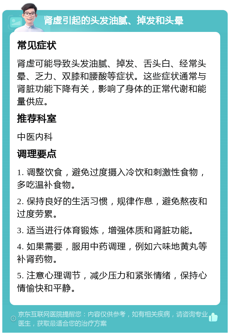 肾虚引起的头发油腻、掉发和头晕 常见症状 肾虚可能导致头发油腻、掉发、舌头白、经常头晕、乏力、双膝和腰酸等症状。这些症状通常与肾脏功能下降有关，影响了身体的正常代谢和能量供应。 推荐科室 中医内科 调理要点 1. 调整饮食，避免过度摄入冷饮和刺激性食物，多吃温补食物。 2. 保持良好的生活习惯，规律作息，避免熬夜和过度劳累。 3. 适当进行体育锻炼，增强体质和肾脏功能。 4. 如果需要，服用中药调理，例如六味地黄丸等补肾药物。 5. 注意心理调节，减少压力和紧张情绪，保持心情愉快和平静。