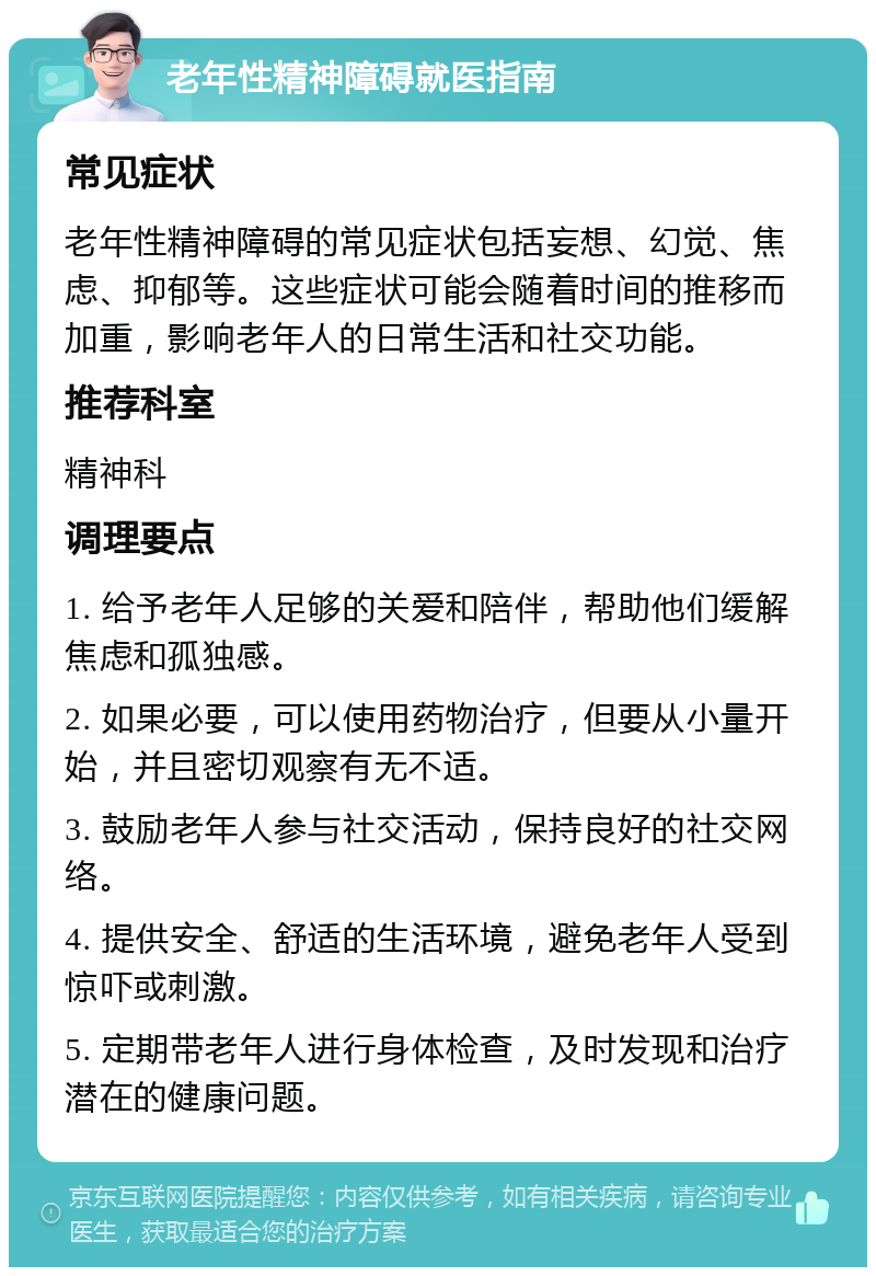 老年性精神障碍就医指南 常见症状 老年性精神障碍的常见症状包括妄想、幻觉、焦虑、抑郁等。这些症状可能会随着时间的推移而加重，影响老年人的日常生活和社交功能。 推荐科室 精神科 调理要点 1. 给予老年人足够的关爱和陪伴，帮助他们缓解焦虑和孤独感。 2. 如果必要，可以使用药物治疗，但要从小量开始，并且密切观察有无不适。 3. 鼓励老年人参与社交活动，保持良好的社交网络。 4. 提供安全、舒适的生活环境，避免老年人受到惊吓或刺激。 5. 定期带老年人进行身体检查，及时发现和治疗潜在的健康问题。