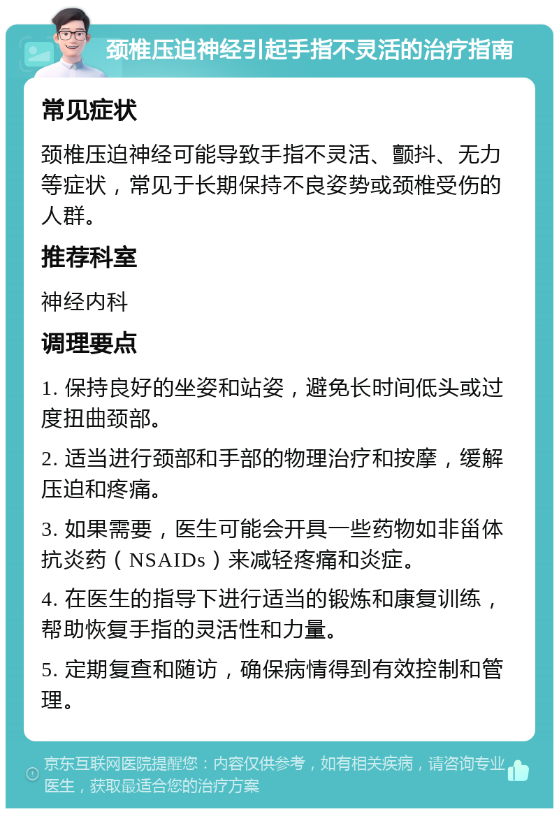 颈椎压迫神经引起手指不灵活的治疗指南 常见症状 颈椎压迫神经可能导致手指不灵活、颤抖、无力等症状，常见于长期保持不良姿势或颈椎受伤的人群。 推荐科室 神经内科 调理要点 1. 保持良好的坐姿和站姿，避免长时间低头或过度扭曲颈部。 2. 适当进行颈部和手部的物理治疗和按摩，缓解压迫和疼痛。 3. 如果需要，医生可能会开具一些药物如非甾体抗炎药（NSAIDs）来减轻疼痛和炎症。 4. 在医生的指导下进行适当的锻炼和康复训练，帮助恢复手指的灵活性和力量。 5. 定期复查和随访，确保病情得到有效控制和管理。