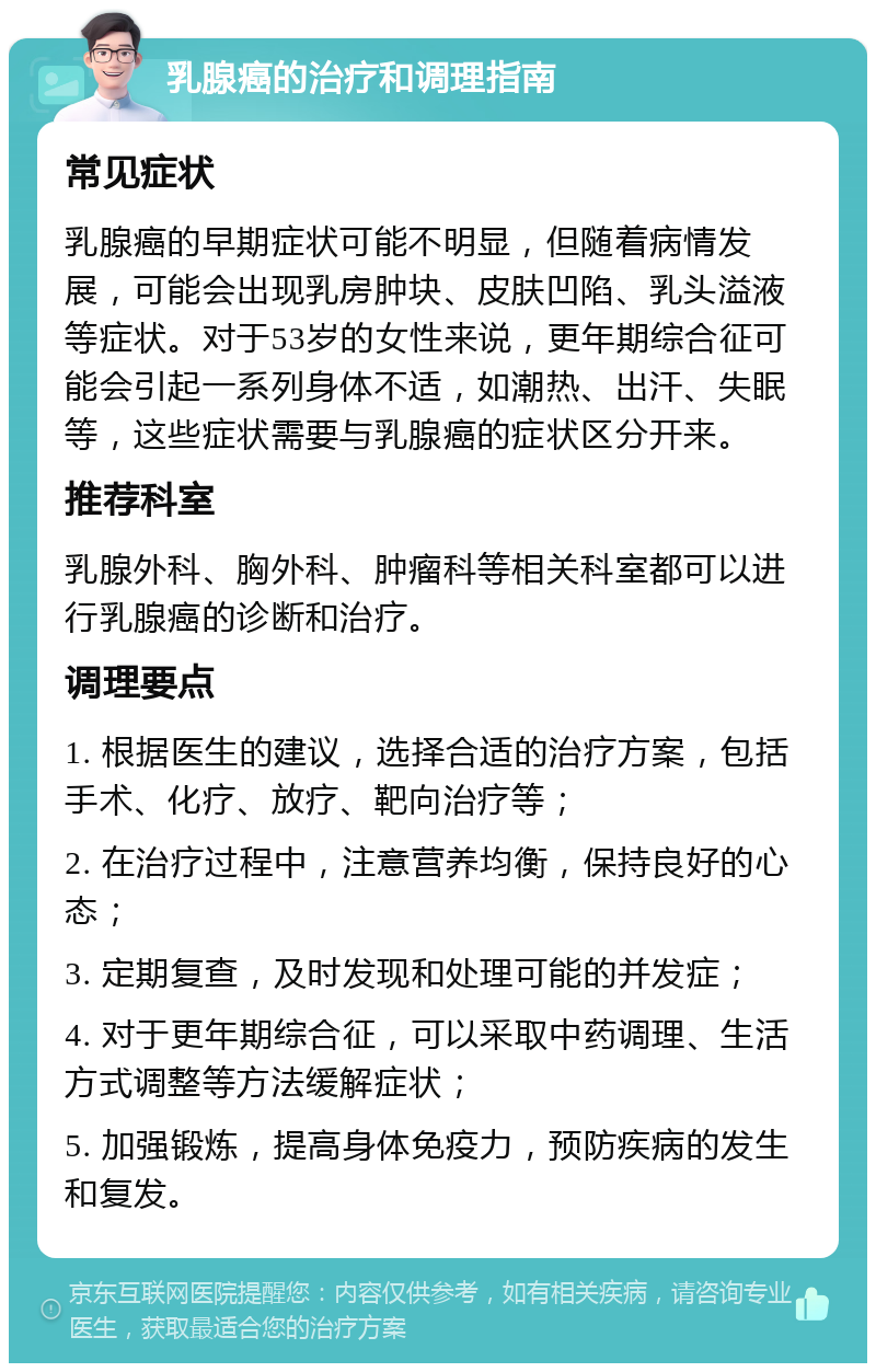 乳腺癌的治疗和调理指南 常见症状 乳腺癌的早期症状可能不明显，但随着病情发展，可能会出现乳房肿块、皮肤凹陷、乳头溢液等症状。对于53岁的女性来说，更年期综合征可能会引起一系列身体不适，如潮热、出汗、失眠等，这些症状需要与乳腺癌的症状区分开来。 推荐科室 乳腺外科、胸外科、肿瘤科等相关科室都可以进行乳腺癌的诊断和治疗。 调理要点 1. 根据医生的建议，选择合适的治疗方案，包括手术、化疗、放疗、靶向治疗等； 2. 在治疗过程中，注意营养均衡，保持良好的心态； 3. 定期复查，及时发现和处理可能的并发症； 4. 对于更年期综合征，可以采取中药调理、生活方式调整等方法缓解症状； 5. 加强锻炼，提高身体免疫力，预防疾病的发生和复发。