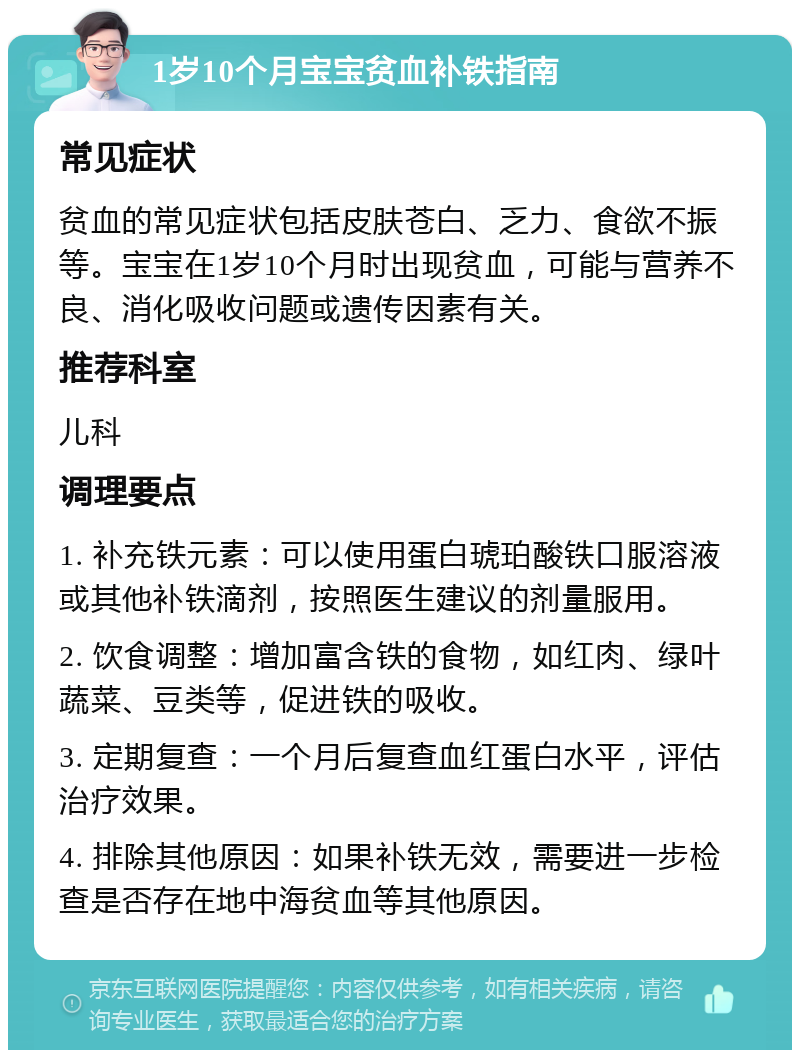 1岁10个月宝宝贫血补铁指南 常见症状 贫血的常见症状包括皮肤苍白、乏力、食欲不振等。宝宝在1岁10个月时出现贫血，可能与营养不良、消化吸收问题或遗传因素有关。 推荐科室 儿科 调理要点 1. 补充铁元素：可以使用蛋白琥珀酸铁口服溶液或其他补铁滴剂，按照医生建议的剂量服用。 2. 饮食调整：增加富含铁的食物，如红肉、绿叶蔬菜、豆类等，促进铁的吸收。 3. 定期复查：一个月后复查血红蛋白水平，评估治疗效果。 4. 排除其他原因：如果补铁无效，需要进一步检查是否存在地中海贫血等其他原因。