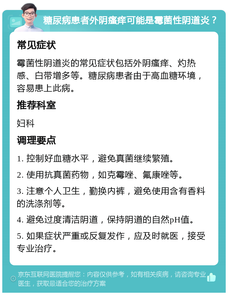 糖尿病患者外阴瘙痒可能是霉菌性阴道炎？ 常见症状 霉菌性阴道炎的常见症状包括外阴瘙痒、灼热感、白带增多等。糖尿病患者由于高血糖环境，容易患上此病。 推荐科室 妇科 调理要点 1. 控制好血糖水平，避免真菌继续繁殖。 2. 使用抗真菌药物，如克霉唑、氟康唑等。 3. 注意个人卫生，勤换内裤，避免使用含有香料的洗涤剂等。 4. 避免过度清洁阴道，保持阴道的自然pH值。 5. 如果症状严重或反复发作，应及时就医，接受专业治疗。