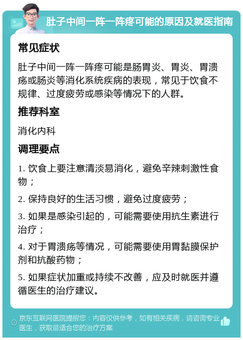 肚子中间一阵一阵疼可能的原因及就医指南 常见症状 肚子中间一阵一阵疼可能是肠胃炎、胃炎、胃溃疡或肠炎等消化系统疾病的表现，常见于饮食不规律、过度疲劳或感染等情况下的人群。 推荐科室 消化内科 调理要点 1. 饮食上要注意清淡易消化，避免辛辣刺激性食物； 2. 保持良好的生活习惯，避免过度疲劳； 3. 如果是感染引起的，可能需要使用抗生素进行治疗； 4. 对于胃溃疡等情况，可能需要使用胃黏膜保护剂和抗酸药物； 5. 如果症状加重或持续不改善，应及时就医并遵循医生的治疗建议。