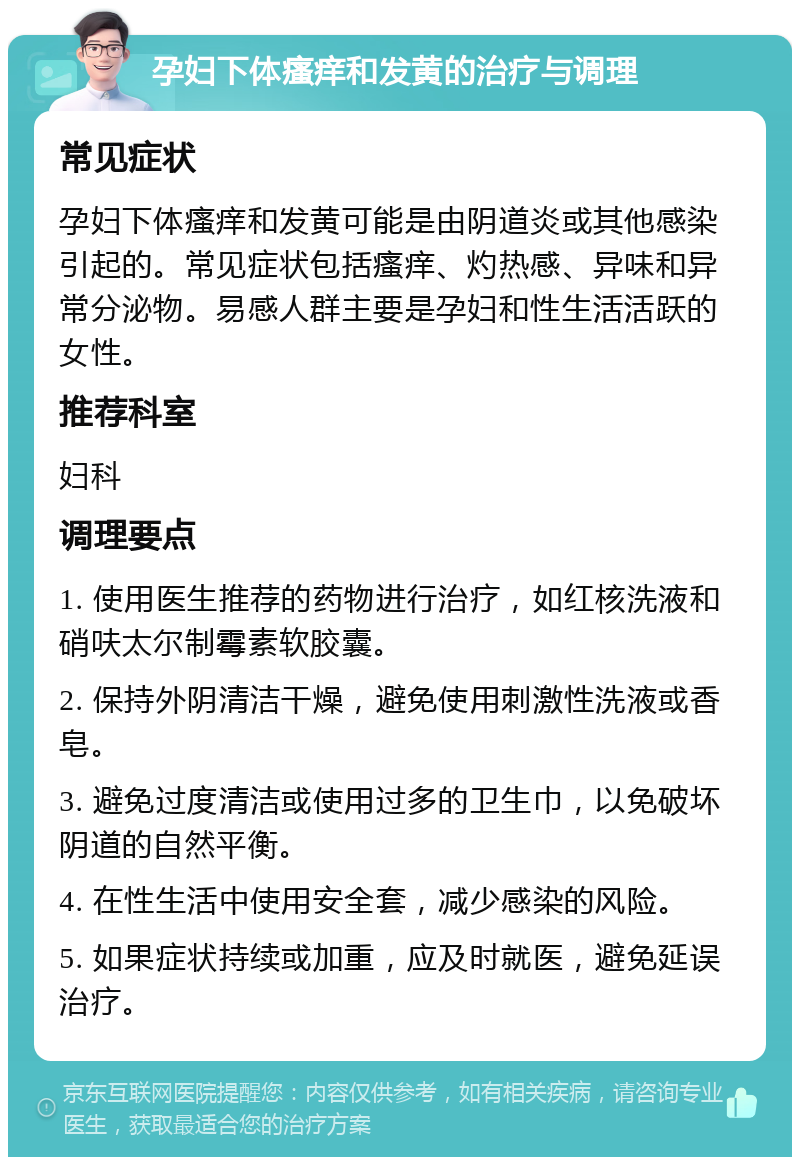 孕妇下体瘙痒和发黄的治疗与调理 常见症状 孕妇下体瘙痒和发黄可能是由阴道炎或其他感染引起的。常见症状包括瘙痒、灼热感、异味和异常分泌物。易感人群主要是孕妇和性生活活跃的女性。 推荐科室 妇科 调理要点 1. 使用医生推荐的药物进行治疗，如红核洗液和硝呋太尔制霉素软胶囊。 2. 保持外阴清洁干燥，避免使用刺激性洗液或香皂。 3. 避免过度清洁或使用过多的卫生巾，以免破坏阴道的自然平衡。 4. 在性生活中使用安全套，减少感染的风险。 5. 如果症状持续或加重，应及时就医，避免延误治疗。