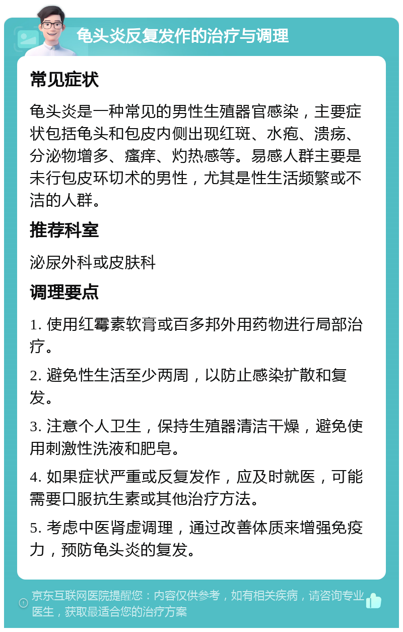 龟头炎反复发作的治疗与调理 常见症状 龟头炎是一种常见的男性生殖器官感染，主要症状包括龟头和包皮内侧出现红斑、水疱、溃疡、分泌物增多、瘙痒、灼热感等。易感人群主要是未行包皮环切术的男性，尤其是性生活频繁或不洁的人群。 推荐科室 泌尿外科或皮肤科 调理要点 1. 使用红霉素软膏或百多邦外用药物进行局部治疗。 2. 避免性生活至少两周，以防止感染扩散和复发。 3. 注意个人卫生，保持生殖器清洁干燥，避免使用刺激性洗液和肥皂。 4. 如果症状严重或反复发作，应及时就医，可能需要口服抗生素或其他治疗方法。 5. 考虑中医肾虚调理，通过改善体质来增强免疫力，预防龟头炎的复发。