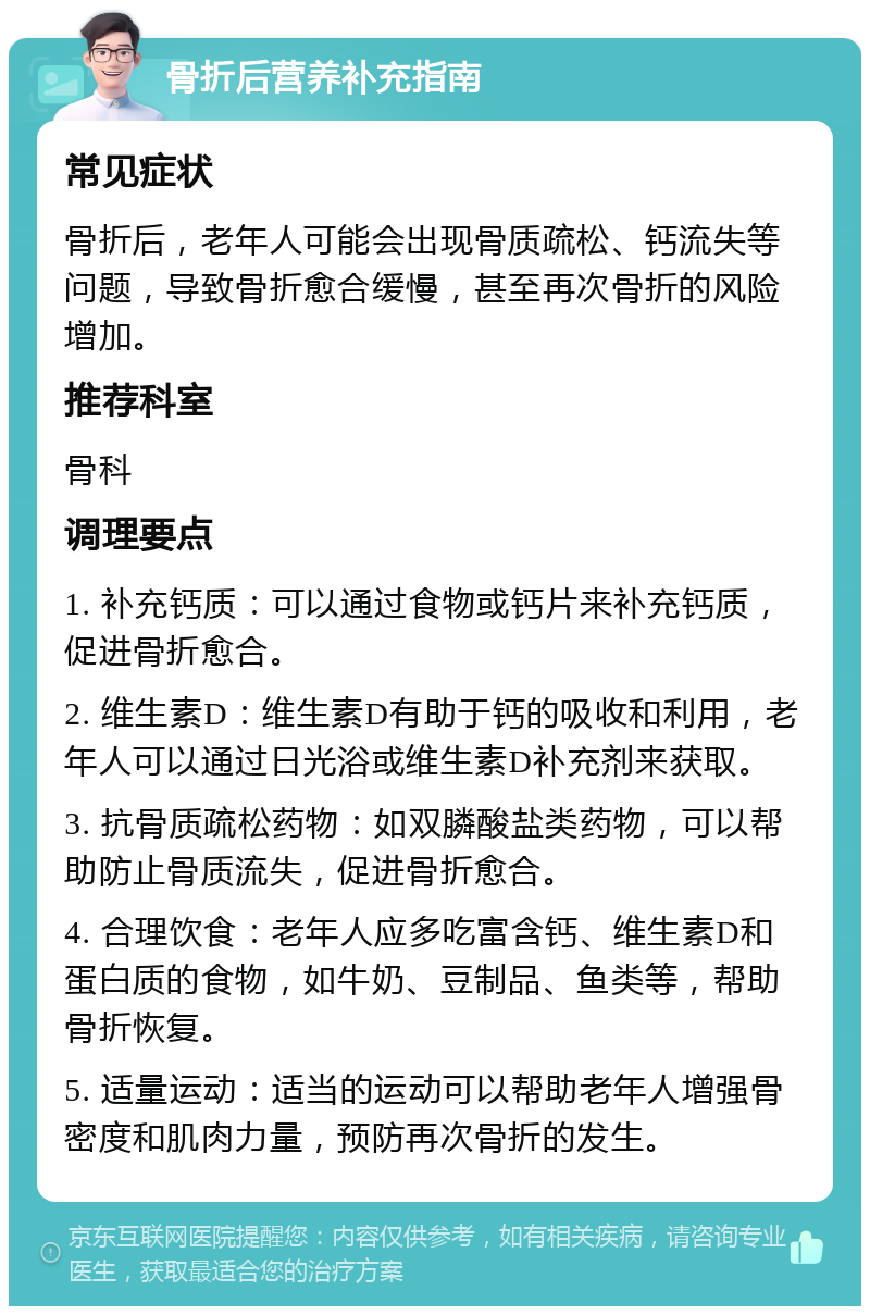 骨折后营养补充指南 常见症状 骨折后，老年人可能会出现骨质疏松、钙流失等问题，导致骨折愈合缓慢，甚至再次骨折的风险增加。 推荐科室 骨科 调理要点 1. 补充钙质：可以通过食物或钙片来补充钙质，促进骨折愈合。 2. 维生素D：维生素D有助于钙的吸收和利用，老年人可以通过日光浴或维生素D补充剂来获取。 3. 抗骨质疏松药物：如双膦酸盐类药物，可以帮助防止骨质流失，促进骨折愈合。 4. 合理饮食：老年人应多吃富含钙、维生素D和蛋白质的食物，如牛奶、豆制品、鱼类等，帮助骨折恢复。 5. 适量运动：适当的运动可以帮助老年人增强骨密度和肌肉力量，预防再次骨折的发生。