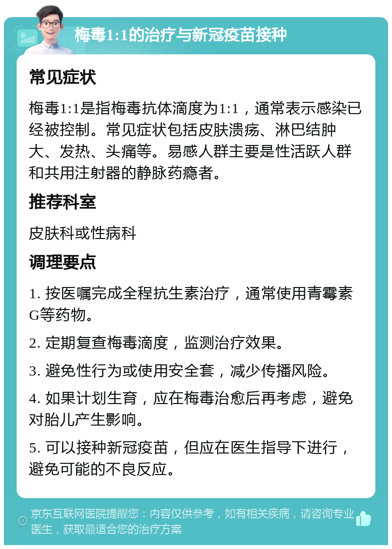 梅毒1:1的治疗与新冠疫苗接种 常见症状 梅毒1:1是指梅毒抗体滴度为1:1，通常表示感染已经被控制。常见症状包括皮肤溃疡、淋巴结肿大、发热、头痛等。易感人群主要是性活跃人群和共用注射器的静脉药瘾者。 推荐科室 皮肤科或性病科 调理要点 1. 按医嘱完成全程抗生素治疗，通常使用青霉素G等药物。 2. 定期复查梅毒滴度，监测治疗效果。 3. 避免性行为或使用安全套，减少传播风险。 4. 如果计划生育，应在梅毒治愈后再考虑，避免对胎儿产生影响。 5. 可以接种新冠疫苗，但应在医生指导下进行，避免可能的不良反应。