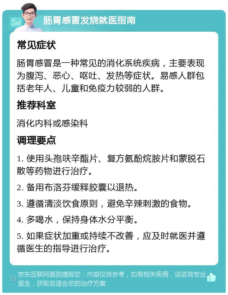 肠胃感冒发烧就医指南 常见症状 肠胃感冒是一种常见的消化系统疾病，主要表现为腹泻、恶心、呕吐、发热等症状。易感人群包括老年人、儿童和免疫力较弱的人群。 推荐科室 消化内科或感染科 调理要点 1. 使用头孢呋辛酯片、复方氨酚烷胺片和蒙脱石散等药物进行治疗。 2. 备用布洛芬缓释胶囊以退热。 3. 遵循清淡饮食原则，避免辛辣刺激的食物。 4. 多喝水，保持身体水分平衡。 5. 如果症状加重或持续不改善，应及时就医并遵循医生的指导进行治疗。