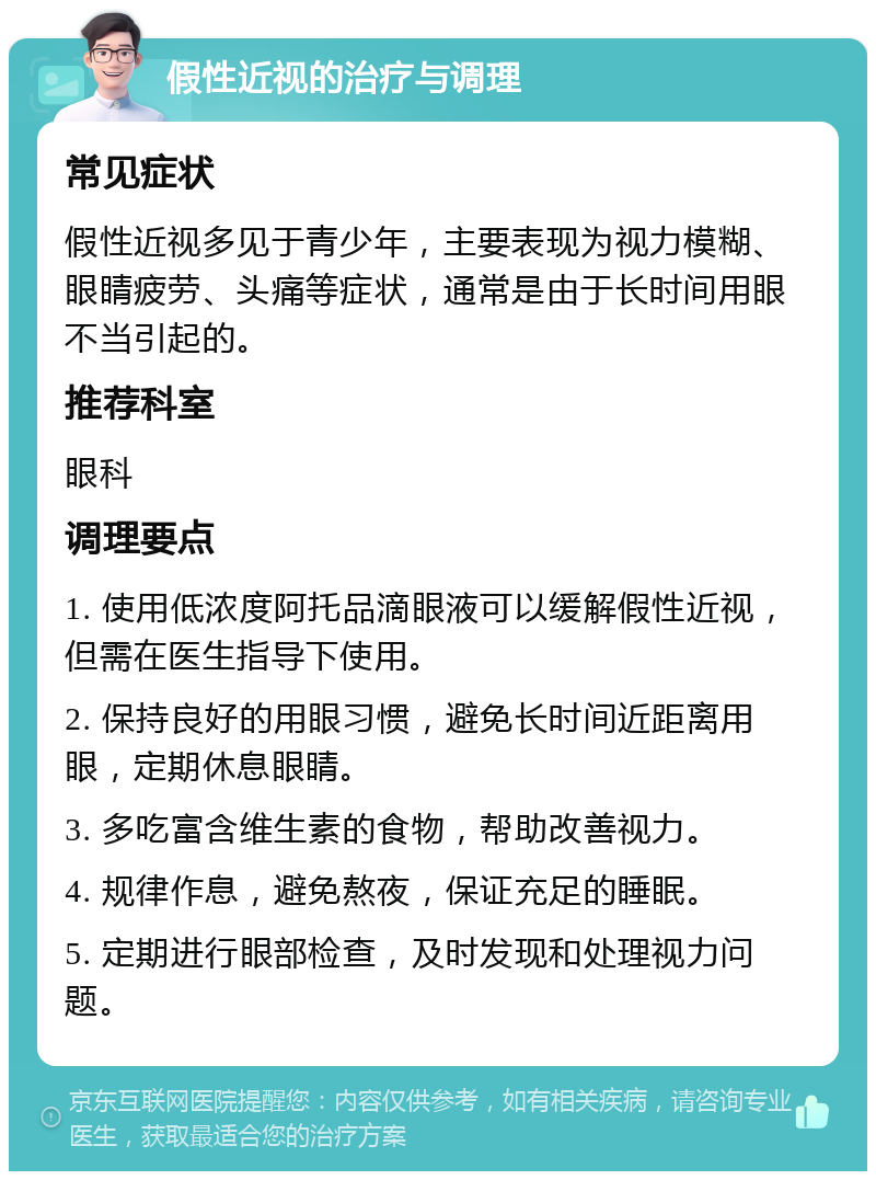 假性近视的治疗与调理 常见症状 假性近视多见于青少年，主要表现为视力模糊、眼睛疲劳、头痛等症状，通常是由于长时间用眼不当引起的。 推荐科室 眼科 调理要点 1. 使用低浓度阿托品滴眼液可以缓解假性近视，但需在医生指导下使用。 2. 保持良好的用眼习惯，避免长时间近距离用眼，定期休息眼睛。 3. 多吃富含维生素的食物，帮助改善视力。 4. 规律作息，避免熬夜，保证充足的睡眠。 5. 定期进行眼部检查，及时发现和处理视力问题。