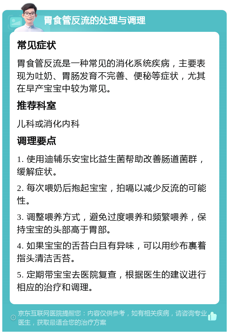 胃食管反流的处理与调理 常见症状 胃食管反流是一种常见的消化系统疾病，主要表现为吐奶、胃肠发育不完善、便秘等症状，尤其在早产宝宝中较为常见。 推荐科室 儿科或消化内科 调理要点 1. 使用迪辅乐安宝比益生菌帮助改善肠道菌群，缓解症状。 2. 每次喂奶后抱起宝宝，拍嗝以减少反流的可能性。 3. 调整喂养方式，避免过度喂养和频繁喂养，保持宝宝的头部高于胃部。 4. 如果宝宝的舌苔白且有异味，可以用纱布裹着指头清洁舌苔。 5. 定期带宝宝去医院复查，根据医生的建议进行相应的治疗和调理。