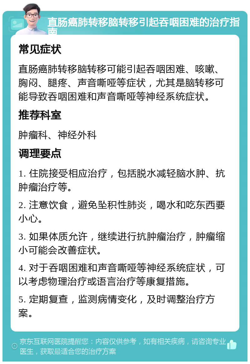 直肠癌肺转移脑转移引起吞咽困难的治疗指南 常见症状 直肠癌肺转移脑转移可能引起吞咽困难、咳嗽、胸闷、腿疼、声音嘶哑等症状，尤其是脑转移可能导致吞咽困难和声音嘶哑等神经系统症状。 推荐科室 肿瘤科、神经外科 调理要点 1. 住院接受相应治疗，包括脱水减轻脑水肿、抗肿瘤治疗等。 2. 注意饮食，避免坠积性肺炎，喝水和吃东西要小心。 3. 如果体质允许，继续进行抗肿瘤治疗，肿瘤缩小可能会改善症状。 4. 对于吞咽困难和声音嘶哑等神经系统症状，可以考虑物理治疗或语言治疗等康复措施。 5. 定期复查，监测病情变化，及时调整治疗方案。