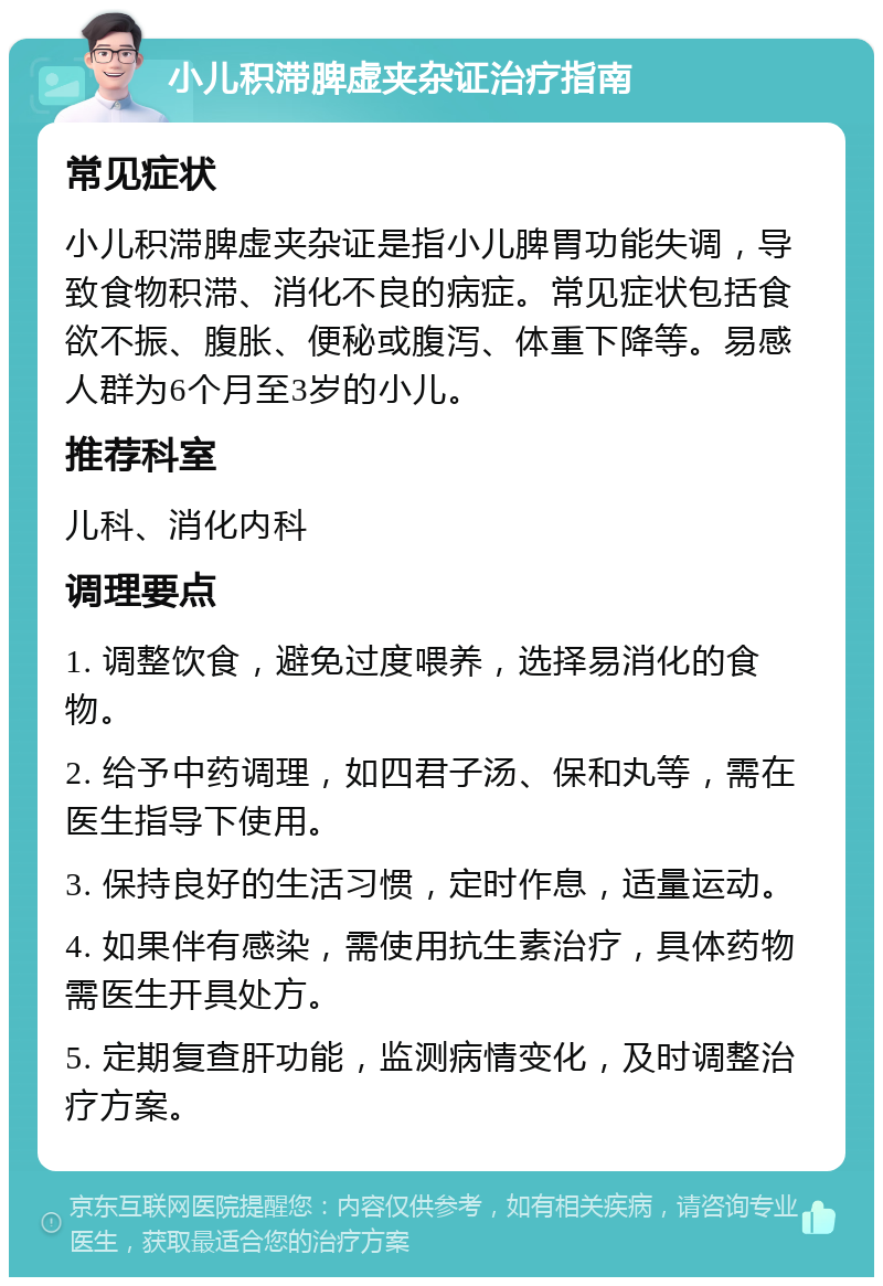 小儿积滞脾虚夹杂证治疗指南 常见症状 小儿积滞脾虚夹杂证是指小儿脾胃功能失调，导致食物积滞、消化不良的病症。常见症状包括食欲不振、腹胀、便秘或腹泻、体重下降等。易感人群为6个月至3岁的小儿。 推荐科室 儿科、消化内科 调理要点 1. 调整饮食，避免过度喂养，选择易消化的食物。 2. 给予中药调理，如四君子汤、保和丸等，需在医生指导下使用。 3. 保持良好的生活习惯，定时作息，适量运动。 4. 如果伴有感染，需使用抗生素治疗，具体药物需医生开具处方。 5. 定期复查肝功能，监测病情变化，及时调整治疗方案。