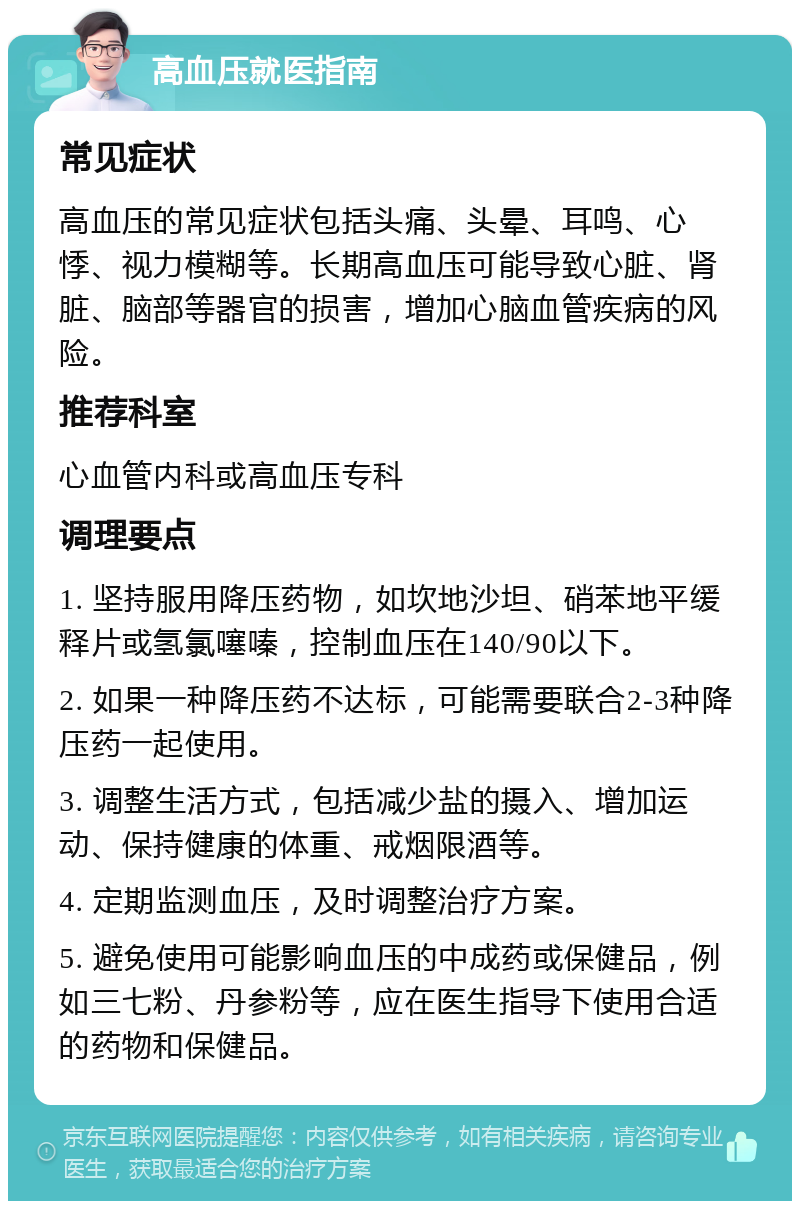 高血压就医指南 常见症状 高血压的常见症状包括头痛、头晕、耳鸣、心悸、视力模糊等。长期高血压可能导致心脏、肾脏、脑部等器官的损害，增加心脑血管疾病的风险。 推荐科室 心血管内科或高血压专科 调理要点 1. 坚持服用降压药物，如坎地沙坦、硝苯地平缓释片或氢氯噻嗪，控制血压在140/90以下。 2. 如果一种降压药不达标，可能需要联合2-3种降压药一起使用。 3. 调整生活方式，包括减少盐的摄入、增加运动、保持健康的体重、戒烟限酒等。 4. 定期监测血压，及时调整治疗方案。 5. 避免使用可能影响血压的中成药或保健品，例如三七粉、丹参粉等，应在医生指导下使用合适的药物和保健品。