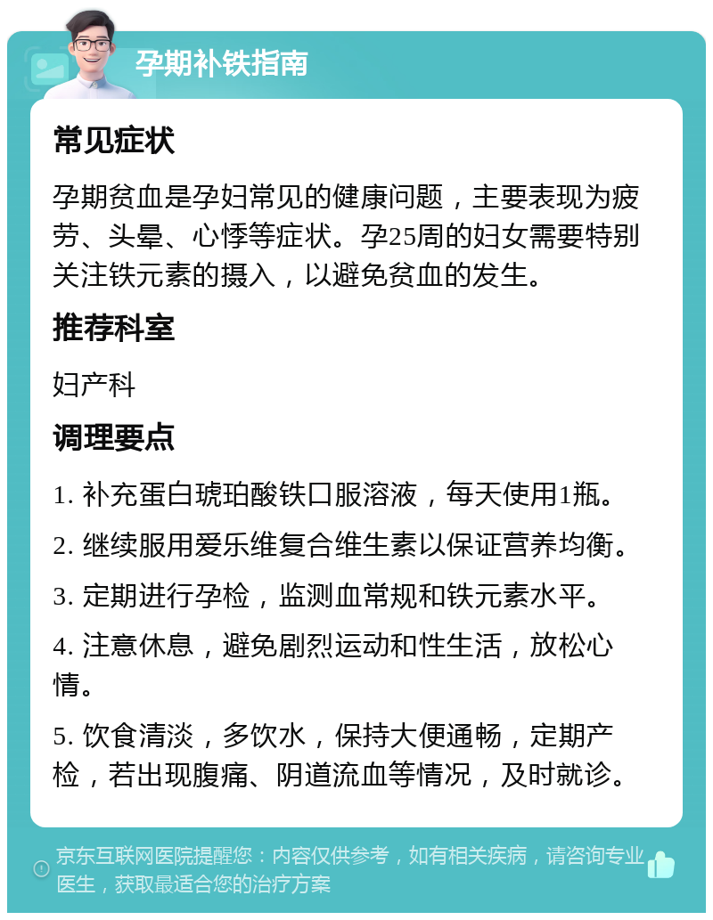 孕期补铁指南 常见症状 孕期贫血是孕妇常见的健康问题，主要表现为疲劳、头晕、心悸等症状。孕25周的妇女需要特别关注铁元素的摄入，以避免贫血的发生。 推荐科室 妇产科 调理要点 1. 补充蛋白琥珀酸铁口服溶液，每天使用1瓶。 2. 继续服用爱乐维复合维生素以保证营养均衡。 3. 定期进行孕检，监测血常规和铁元素水平。 4. 注意休息，避免剧烈运动和性生活，放松心情。 5. 饮食清淡，多饮水，保持大便通畅，定期产检，若出现腹痛、阴道流血等情况，及时就诊。