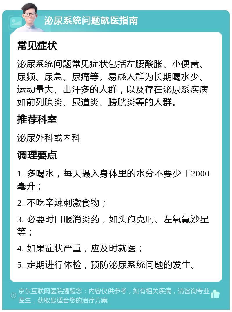 泌尿系统问题就医指南 常见症状 泌尿系统问题常见症状包括左腰酸胀、小便黄、尿频、尿急、尿痛等。易感人群为长期喝水少、运动量大、出汗多的人群，以及存在泌尿系疾病如前列腺炎、尿道炎、膀胱炎等的人群。 推荐科室 泌尿外科或内科 调理要点 1. 多喝水，每天摄入身体里的水分不要少于2000毫升； 2. 不吃辛辣刺激食物； 3. 必要时口服消炎药，如头孢克肟、左氧氟沙星等； 4. 如果症状严重，应及时就医； 5. 定期进行体检，预防泌尿系统问题的发生。