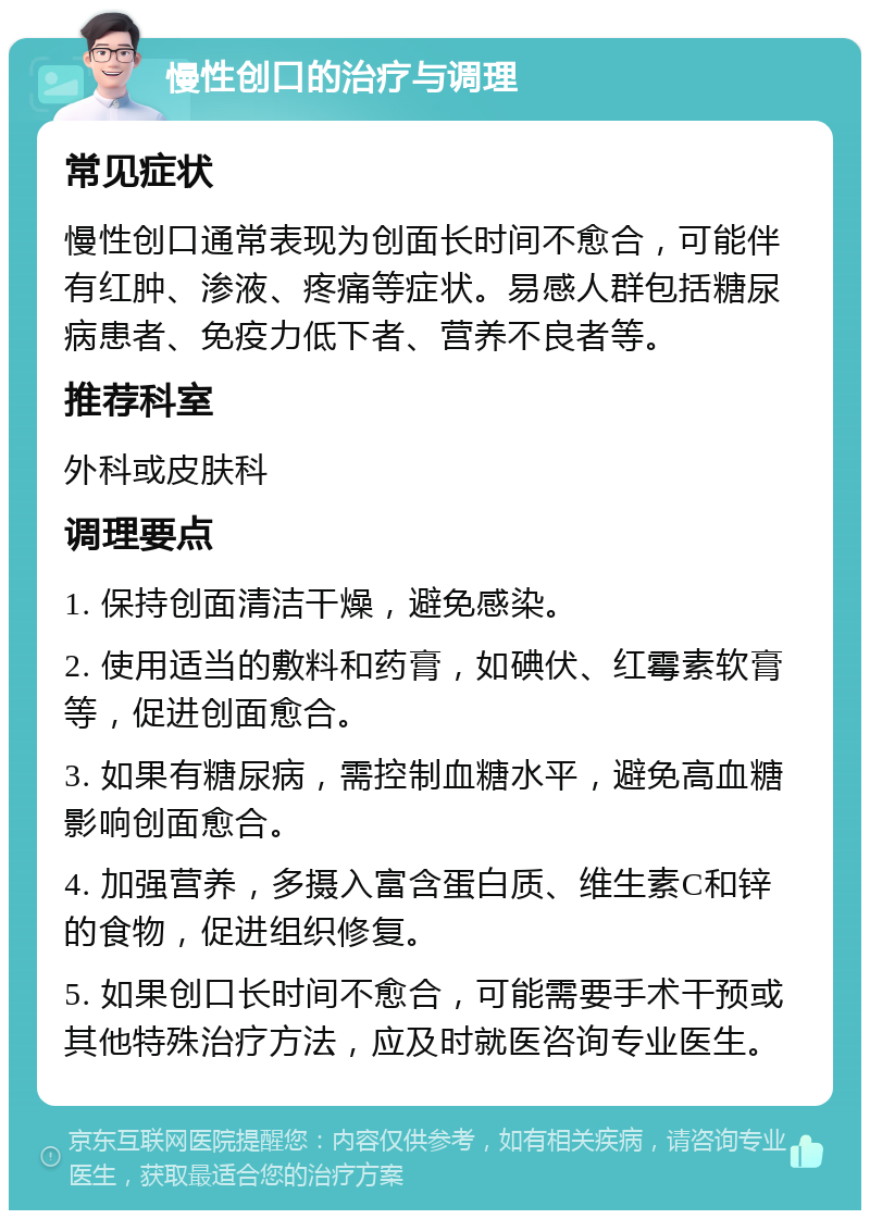 慢性创口的治疗与调理 常见症状 慢性创口通常表现为创面长时间不愈合，可能伴有红肿、渗液、疼痛等症状。易感人群包括糖尿病患者、免疫力低下者、营养不良者等。 推荐科室 外科或皮肤科 调理要点 1. 保持创面清洁干燥，避免感染。 2. 使用适当的敷料和药膏，如碘伏、红霉素软膏等，促进创面愈合。 3. 如果有糖尿病，需控制血糖水平，避免高血糖影响创面愈合。 4. 加强营养，多摄入富含蛋白质、维生素C和锌的食物，促进组织修复。 5. 如果创口长时间不愈合，可能需要手术干预或其他特殊治疗方法，应及时就医咨询专业医生。