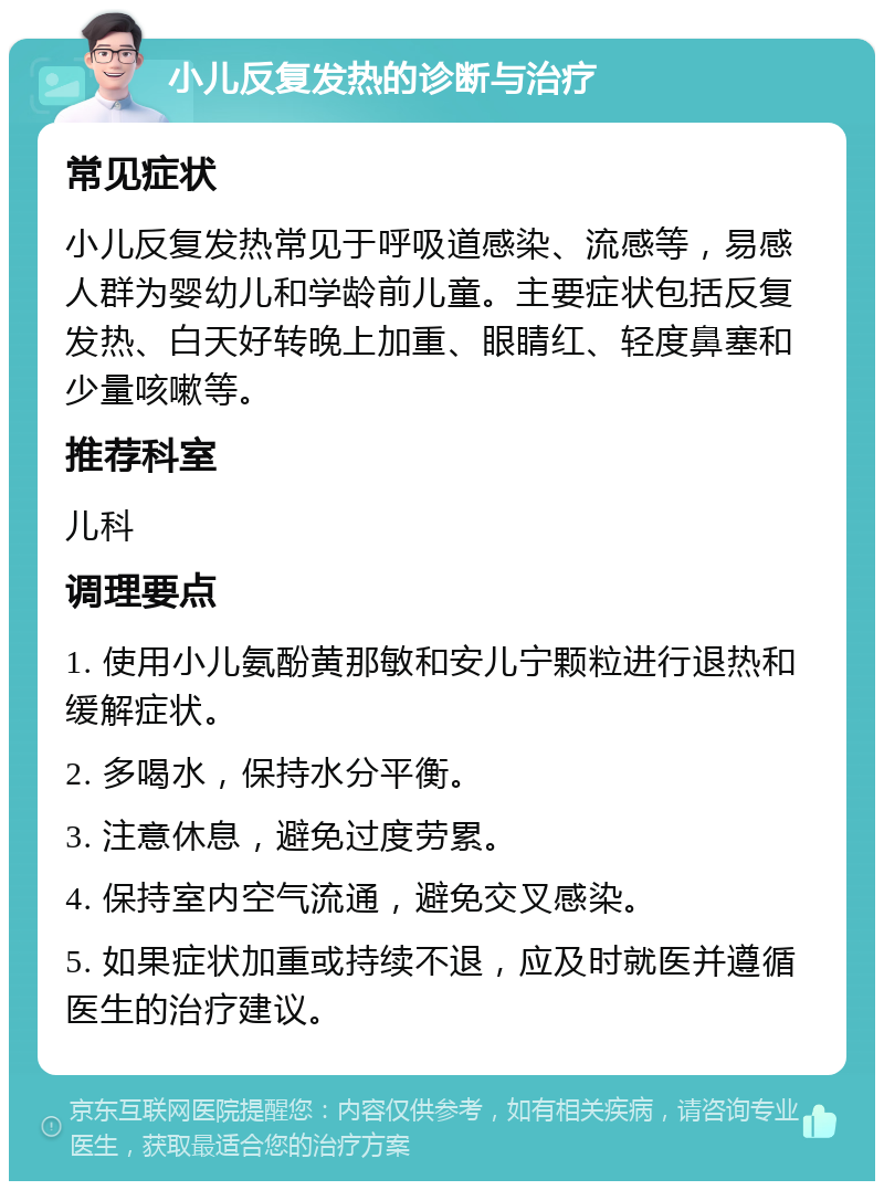 小儿反复发热的诊断与治疗 常见症状 小儿反复发热常见于呼吸道感染、流感等，易感人群为婴幼儿和学龄前儿童。主要症状包括反复发热、白天好转晚上加重、眼睛红、轻度鼻塞和少量咳嗽等。 推荐科室 儿科 调理要点 1. 使用小儿氨酚黄那敏和安儿宁颗粒进行退热和缓解症状。 2. 多喝水，保持水分平衡。 3. 注意休息，避免过度劳累。 4. 保持室内空气流通，避免交叉感染。 5. 如果症状加重或持续不退，应及时就医并遵循医生的治疗建议。