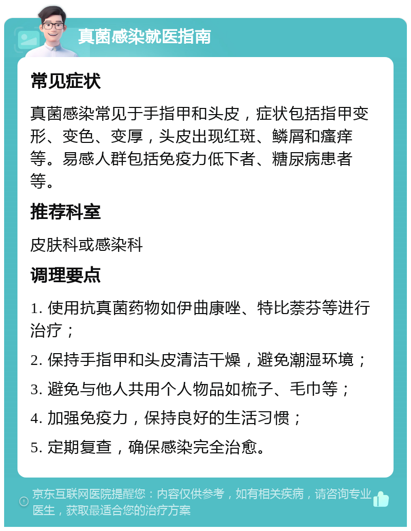 真菌感染就医指南 常见症状 真菌感染常见于手指甲和头皮，症状包括指甲变形、变色、变厚，头皮出现红斑、鳞屑和瘙痒等。易感人群包括免疫力低下者、糖尿病患者等。 推荐科室 皮肤科或感染科 调理要点 1. 使用抗真菌药物如伊曲康唑、特比萘芬等进行治疗； 2. 保持手指甲和头皮清洁干燥，避免潮湿环境； 3. 避免与他人共用个人物品如梳子、毛巾等； 4. 加强免疫力，保持良好的生活习惯； 5. 定期复查，确保感染完全治愈。