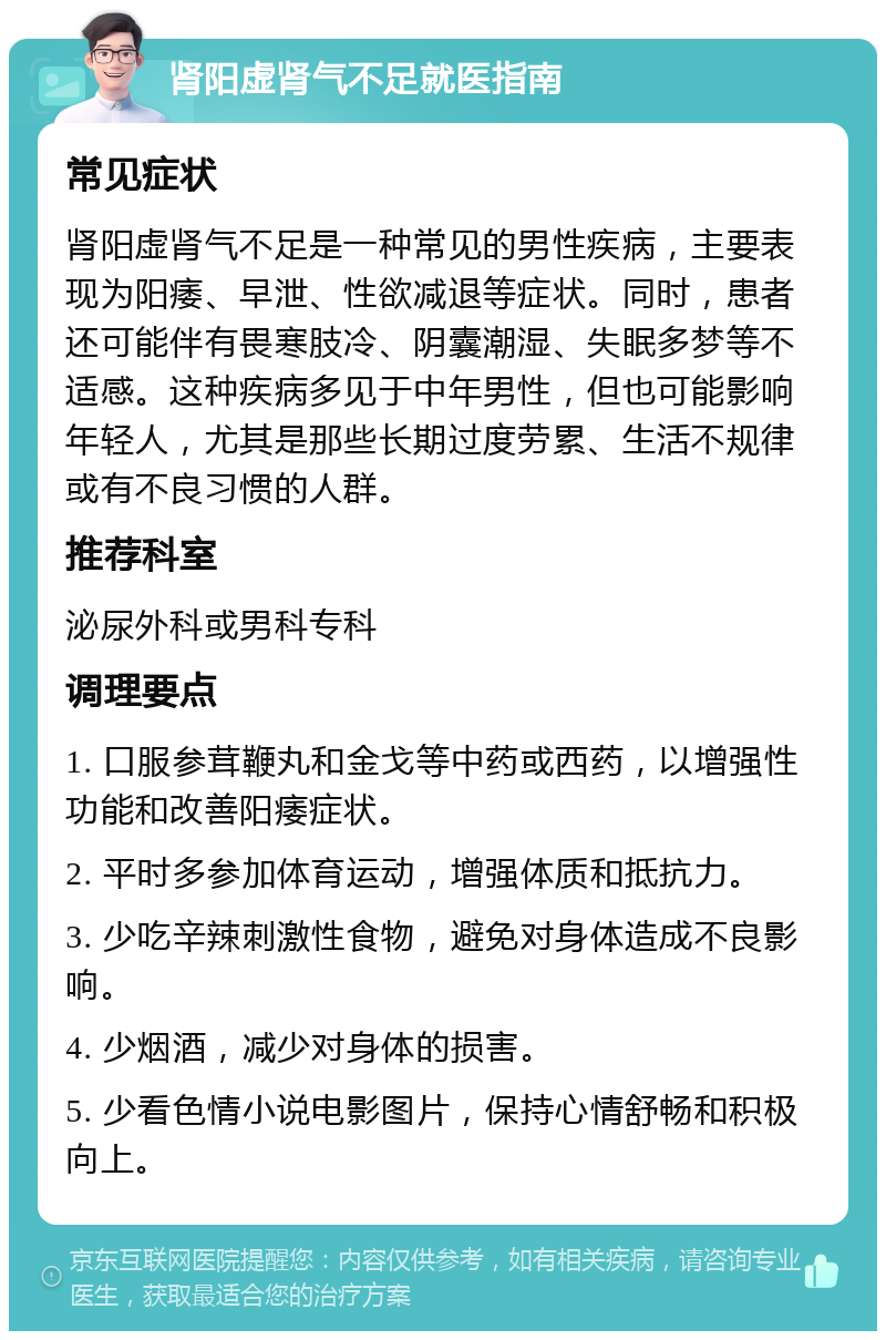 肾阳虚肾气不足就医指南 常见症状 肾阳虚肾气不足是一种常见的男性疾病，主要表现为阳痿、早泄、性欲减退等症状。同时，患者还可能伴有畏寒肢冷、阴囊潮湿、失眠多梦等不适感。这种疾病多见于中年男性，但也可能影响年轻人，尤其是那些长期过度劳累、生活不规律或有不良习惯的人群。 推荐科室 泌尿外科或男科专科 调理要点 1. 口服参茸鞭丸和金戈等中药或西药，以增强性功能和改善阳痿症状。 2. 平时多参加体育运动，增强体质和抵抗力。 3. 少吃辛辣刺激性食物，避免对身体造成不良影响。 4. 少烟酒，减少对身体的损害。 5. 少看色情小说电影图片，保持心情舒畅和积极向上。